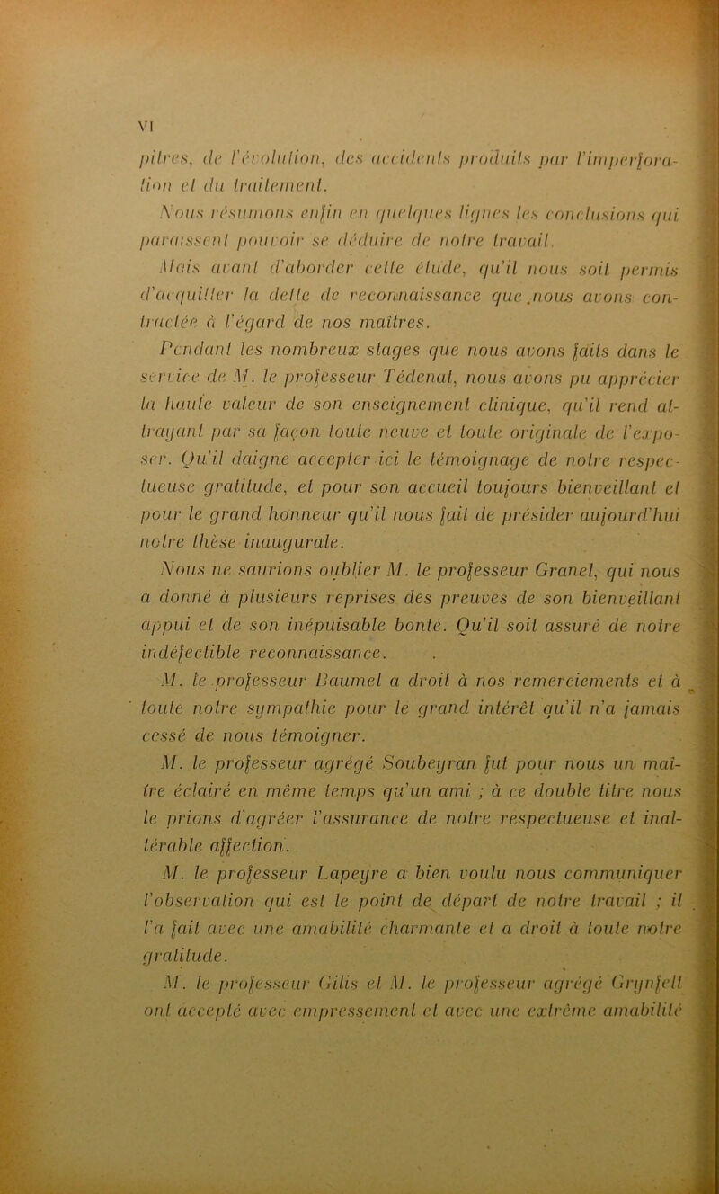 })ilri‘s, (le ['(U'oliilion, des acddenls prodiiils par l'unpi'rfora- lion cl du Ividlemcnl. :Vof/.s rcswnnns cnlin en (/uelr/ues lipiies les eoju liisions (pii paidisscnl poui air se déduire de noire Iravail. Mais (iianl d'aborder celle élude, (ja'il nous soit permis d'ciecpiiller la delle de recomiaissance que .nous avons con- Iraclée n Véqard de nos maîtres. Pendant les nombreux stages que nous avons laits dans le service de M. le professeur Tédenul, nous avons pu apprécier la haule valeur de son enseignement clinique, qu'il rend at- trayant par sa façon toute neuve et toute originale de l'expo- ser. Qu'il daigne accepter ici le témoignage de notre respec- tueuse gratitude, et pour son accueil toufours bienveillant et pour le grand honneur qu'il nous fait de présider aujourd'hui notre thèse inaugurale. Nous ne saurions oublier M. le professeur Grand, qui nous a donné à plusieurs reprises des preuves de son bienveillant appui et de son inépuisable bonté. Qu'il soit assuré de notre indéfectible reconnaissance. M. te professeur Daumel a droit à nos remerciements et à toute notre sympathie pour le grand intérêt qu'il n'a jamais cessé de nous témoigner. M. le professeur agrégé Soubeyran fut pour nous un maî- tre éclcdré en même temps qu'un ami ; à ce double titre nous le prions d'agréer l'assurance de notre respectueuse et inal- térable affectiori. M. le professeur Lapeyre a bien voulu nous communiquer l'observation qui est le point de départ de notre travail ; il l'a fait avec une amabilité charmante et a droit à toute notre gratitude. M. le professeur Gilis et M. le professeui' agrégé Grynfell ont accepté avec empressement et avec une extrême anmbililé ï-