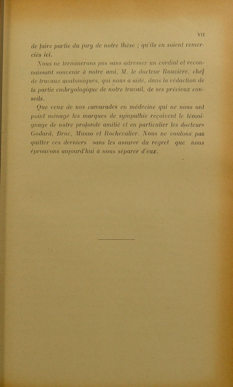 de laire peuiie du iiinj de noire thèse ; qu'ils en soient remer- ciés ici. Xous ne lerminei^ons pas sans adresser un cordial et recon- naissanl souvenir à notre ami, M. le docteur Rouvière, chef de h-avaiiæ analomiques, qui nous a eddé, dans la rédaction, de (a partie embryologique de notre travail, de ses précieux con- seils. Que ceux de nos camarades en médecine qui ne nous ont point ménagé les marques de sympathie reçoivent le témoi- gnage de notre prolonde amitié et en particulier les docteurs Godard, Bruc, Musso et Rochevalier. Nous ne voulons] pas quitter ces derniers sans les assurer du regret que nous éprouvons aujourd'hui à nous séparer d'eux.