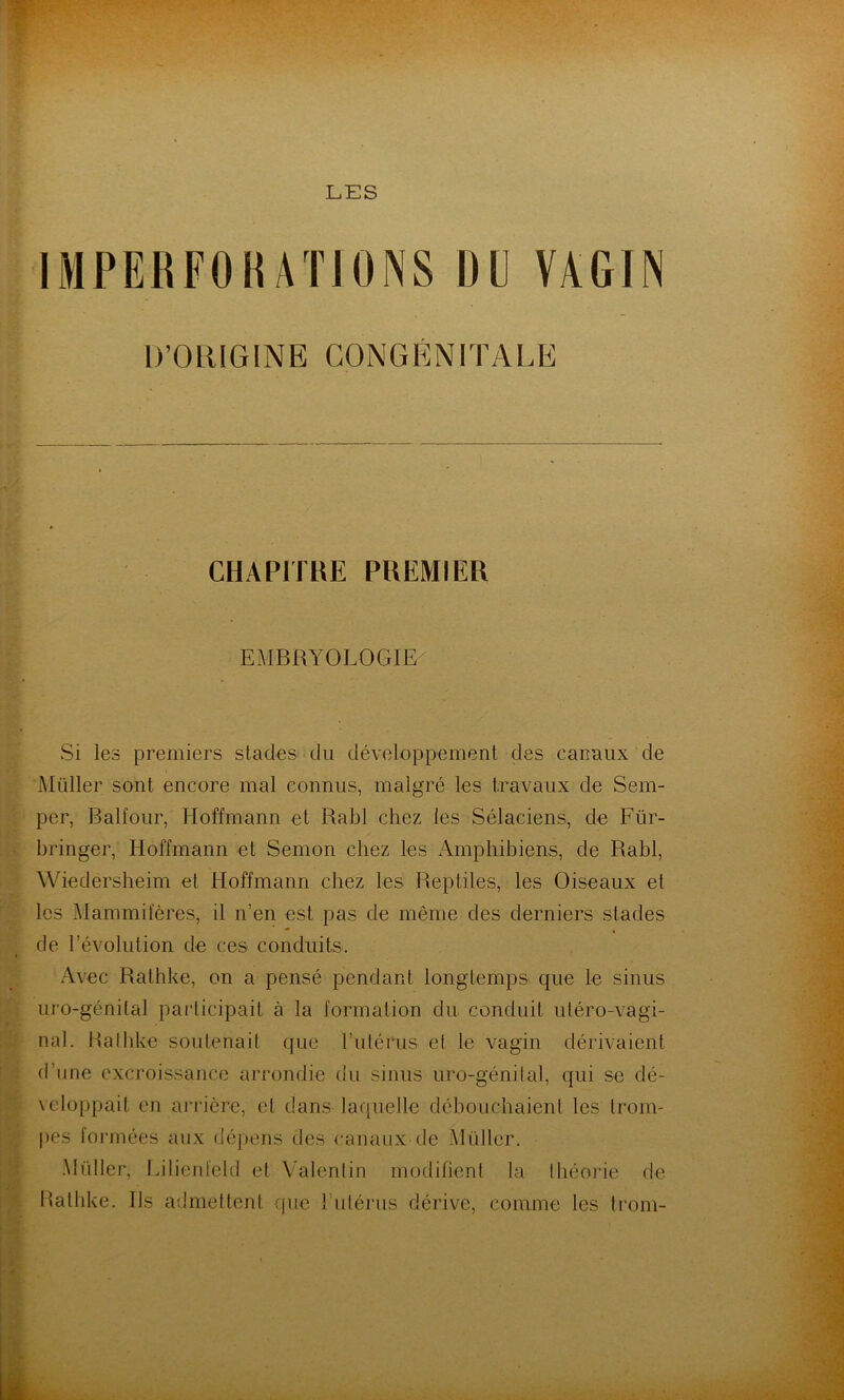 IMPEBFOIUTIONS D(] VAGIN Si les premiers stades du développement des canaux de Millier sont encore mal connus, malgré les travaux de Sem- per, Balfour, Hoffmann et Rabl chez les Sélaciens, de Für- bringer, Hoffmann et Semon chez les Amphibiens, de Rabl, Wiedersheim et Hoffmann chez les Reptiles, les Oiseaux et les Mammifères, il n’en est pas de même des derniers stades de l’évolution de ces conduits. Avec Rathke, on a pensé pendant longtemps que le sinus uro-génilal participait à la formation du conduit uléro-vagi- nal. Rathke soutenait que l’idérus et le vagin dérivaient d’une excroissance arrondie du sinus uro-génilal, qui se dé- veloppait en arrière, et dans laquelle débouchaient les trom- pes lorrnées aux dépens des canaux de Müller. Müller, Lilienield et Valentin modifient la théorie de Rathke. Ils admettent cpie rulérus dérive, comme les trom- D’ORIGINE CONGENITALE CHAPITRE PREMIER EMBOYOLOGIE