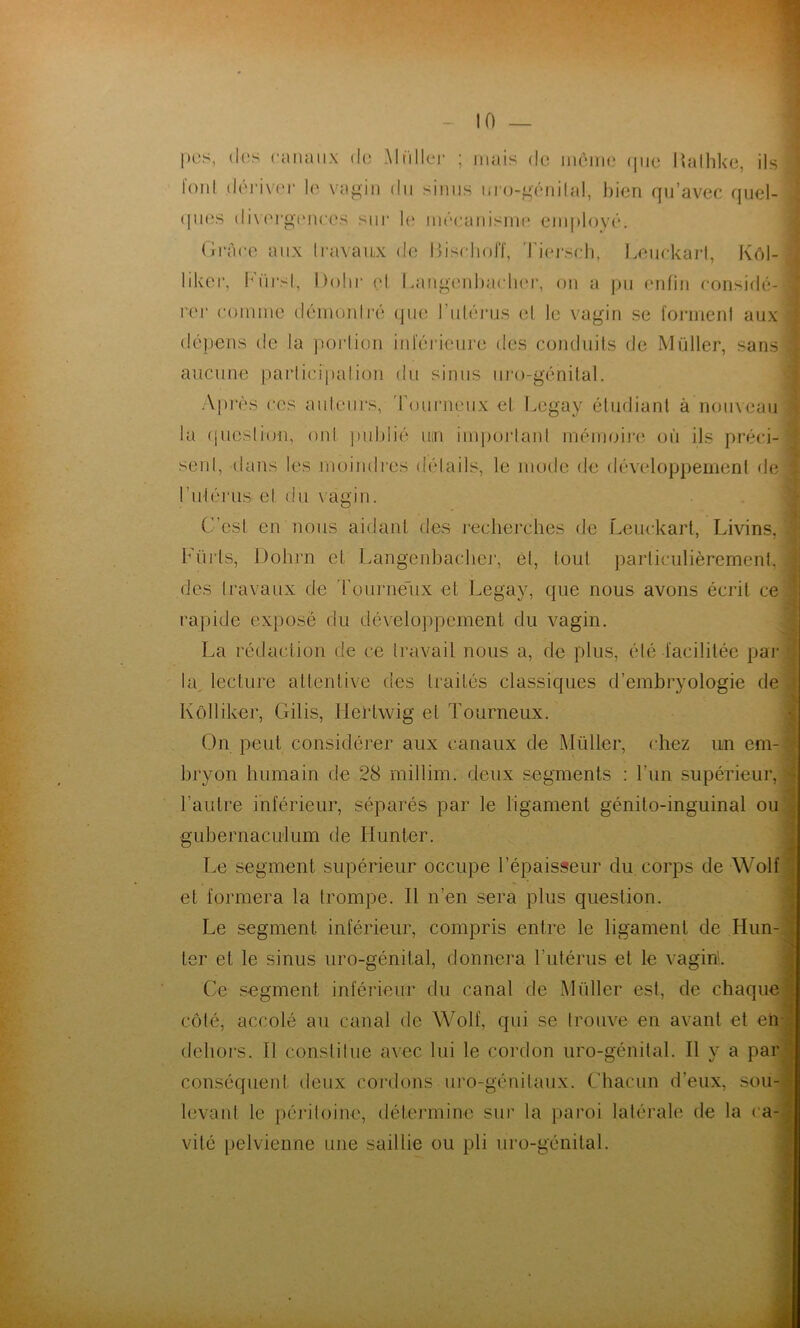 |)0S, (l(îs caïunix do Mtdloi’ ; mais do inôiiH,' (jiio lîalliko, ils l'oid dériver le va^iii du sinus mo-^onilal, bien qu’avec quel- (|ues (livorgtMioes siii‘ l(‘ méoaiiismo eiuplové. Grâce aux Iravaiix de GisHiolT, 'Idei-scli, Leuckarl, Kôl- liker, b'ürsl, Dolir cl Langenbaeboj', on a pu enfin eonsidé- rer eoiniue déinoidro que l’iiléi-us el le vagin se foniienl aux dépens de la ])oi'liüii iid'éj'ieuro des comluils de Müller, sans aucune parlicipalion du sinus ui'o-génilal. Api'ès CCS auleurs, 'rouiMioiix et Gogay éludiant à nomeau la (piesliou, oui judjlié um imi)oi;lanl méimuj'e où ils préci- senl, dans les moiudies délails, le mode de développemenl de ridéi'us' el du vagin. C’est en nous aidant des reclierches de Leuckart, Livins, Fürls, Dohrn et Langenbacliei’, ét, tout paiiiculièrement, des Iravaux de rourné'ux et Legay, que nous avons écrit ce rapide exposé du développement du vagin. La rédaction de ce travail nous a, de plus, été facilitée par la^ lecture attentive des traités classiques d’embryologie de Kôlliker, Gilis, llertwig et Tourneux. On peut considérer aux canaux de Müller, chez un em- bryon humain de 28 millim. deux segments : l’im supérieur, • l’autre inférieur, séparés par le ligament génito-inguinal ou gubernacuium de Hunier. Le segment supérieur occupe l’épaisseur du corps de Wolf ; et formera la trompe. Il n’en sera plus question. • Le segment inférieur, compris entre le ligament de Hun- { ‘ > 1er et le sinus uro-génital, donnera l’iitérus et le vagin'.. Ce segment inférieur du canal de Müller est, de chaque ] côté, accolé au canal de Wolf, qui se trouve en avant et en ! dehors. Il constitue avec lui le cordon uro-génital. Il y a par i conséquent deux cordons viro-génitaux. Chacun d’eux, sou-1 levant le péritoine, détermine sur la paroi latérale de la ca-| vité pelvienne une saillie ou pli uro-génital. \