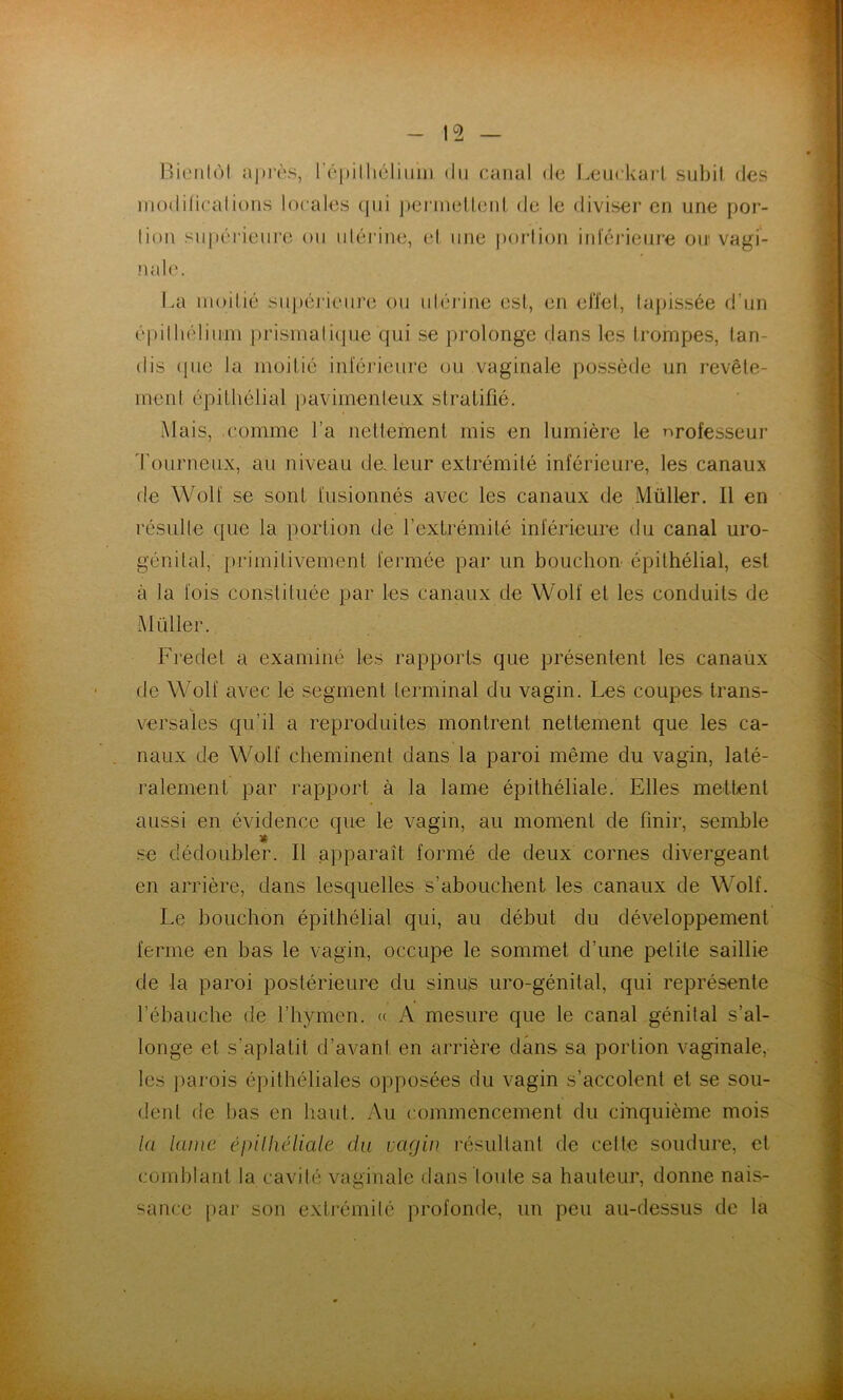 Rieiilùl a])i'i‘s, rûpilliéliiiiii du canal de I.euckarl subit des niodificalions locales (jiii pennelleid de le diviser en une por- tion supérieiii'e ou uléi'ine, el une portion iidéideure oir vagi- nale. La moitié sui»éj‘ieure ou utéj'iiie est, en elïel, tapissée d’un épittiéliiini prisinati(jue qui se prolonge dans les trompes, tan- dis (pie la moitié inféideure ou vaginale possède un revête- ment épithélial paviinenteux stratifié. Mais, comme l’a nettement mis en lumière le professeur d'ourneux, au niveau de. leur extrémité inférieure, les canaux de Wolf se sont fusionnés avec les canaux de Müller. Il en résulte que la portion de l’exlrémité inférieure du canal uro- génital, primitivement fermée par un bouchon épithélial, est à la fois constituée par les canaux de Wolf et les conduits de Müller. Fredet a examiné les rapports que présentent les canaux de Wolf avec lé segment terminal du vagin. Les coupes trans- versales qu’il a reproduites montrent nettement que les ca- naux de Wolf cheminent dans la paroi même du vagin, laté- ralement par rapport à la lame épithéliale. Elles mettent aussi en évidence que le vagin, au moment de finir, semble » .se dédoubler. Il apparaît formé de deux cornes divergeant en arrière, dans lesquelles s’abouchent les canaux de Wolf. Le bouchon épithélial qui, au début du développement ferme en bas le vagin, occupe le sommet d’une petite saillie de la paroi postérieure du sinus uro-génital, qui représente rébauche de l’hymen. « A mesure que le canal génital s’al- longe el s’aplatit d’avant en arrière dans sa portion vaginale, les ])arois épithéliales opposées du vagin s’accolent et se sou- dent de bas en haut. Au commencement du cinquième mois la lanic éinlliéliale du vagin résultant de celte soudure, et comblant la cavité vaginale dans loute sa hauteur, donne nais- sance par son extrémité profonde, un peu au-dessus de la »
