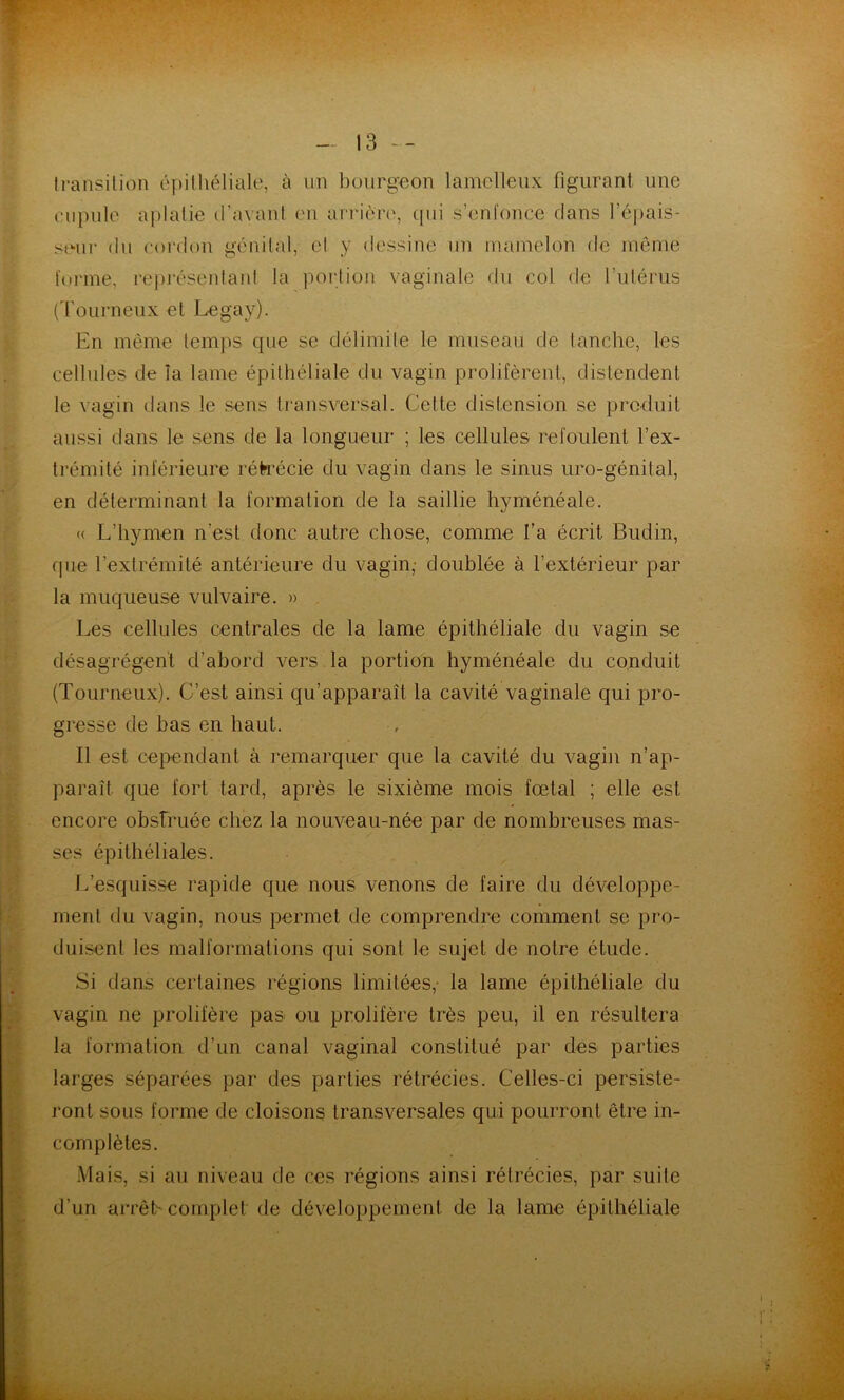 transition cpitliéliale, à iin bourgeon lamclleux figurant une ciipulc aplatie iravant cm arrièro, cpii s’enfonce clans ré))ais- scMii- (lu coi’don gé'uital, cl y dessine un mamelon de même f(»rme, représentaid la portion vaginale du col de rulérus (d'oLirneux et I^gay). En même temps que se délimite le museau de tanche, les cellules de la lame épithéliale du vagin prolifèrent, distendent le vagin clans le sens transversal. Cette distension se prcduit aussi dans le sens de la longueur ; les cellules refoulent l’ex- trémité inférieure réh'écie du vagin dans le sinus uro-génital, en déterminant la formation de la saillie hyménéale. (( L’hymen n’est donc autre chose, comme l’a écrit Budin, que l’extrémité antérieure du vagin,- doublée à l’extérieur par la muqueuse vulvaire. » Les cellules centrales de la lame épithéliale du vagin se désagrègent d’abord vers la portion hyménéale du conduit (Tourneux). C’est ainsi qu’apparaît la cavité vaginale qui pro- gresse de bas en haut. Il est cependant à remarquer que la cavité du vagin n’ap- paraît que fort tard, après le sixième mois fœtal ; elle est encore obstruée chez la nouveau-née par de nombreuses mas- ses épithéliales. L’esquisse rapide cjue nous venons de faire du développe- ment du vagin, nous permet de comprendre comment se pro- duisent les malformations qui sont le sujet de notre étude. Si clans certaines régions limitées,- la lame épithéliale du vagin ne prolifère pas ou prolifère très peu, il en résultera la formation d’un canal vaginal constitué par des parties larges séparées par des parties rétrécies. Celles-ci persiste- ront sous forme de cloisons transversales qui pourront être in- complètes. Mais, si au niveau de ces régions ainsi rétrécies, par suite d’un arrêh complet de développement de la lame épithéliale