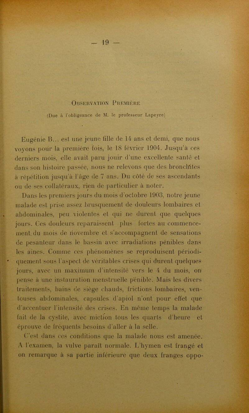Observation Première (Due à l’obligeance de M. le professeur Lapeyre) Eugénie B... est une jeune fille de 14 ans et demi, que nous voyons pour la première lois, le 18 février 1904. Jusqu’à ces derniers mois, elle avait paru jouir d’une excellente santé et dans son histoire passée, nous ne relevons que des bronclfites à répétition jusqu’à l’âge de 7 ans. Du côté de ses ascendants ou de ses collatéraux, rien de particulier à noter. Dans les premiers jours du mois dmctobre 1903, notre jeune malade est prise assez brusquement de douleurs lombaires et abdominales, peu violentes et qui ne durent c{ue quelques jours. Ces douleurs reparaissent plus fortes au commence- ment, du mois de novembre et s’accompagnent de sensations de pesanteur dans le bassin avec irradiations pénibles dans les aines. Comme ces phénomènes se reproduisent périodi- quement sous l’aspect de véritables crises qui durent quelques jours, avec un maximum d’intensité vers le 4 du mois, ou pense à une instauration menstruelle pénible. Mais les divers traitements, bains de siège chauds, frictions lombaires, ven- touses abdominales, capsules d’apiol n’ont pour effet c|ue d’accentuer l’intensité des crises. En même temps la malade fait de la cystite, avec miction tous les quarts d’heure et éprouve de fréifuents besoins d’aller à la selle. (y’est dans ces conditions que la malade nous est amenée. A l’examen, la vulve paraît normale. L’hymen est frangé et on rernai’que à sa partie inférieure que deux franges oppo-