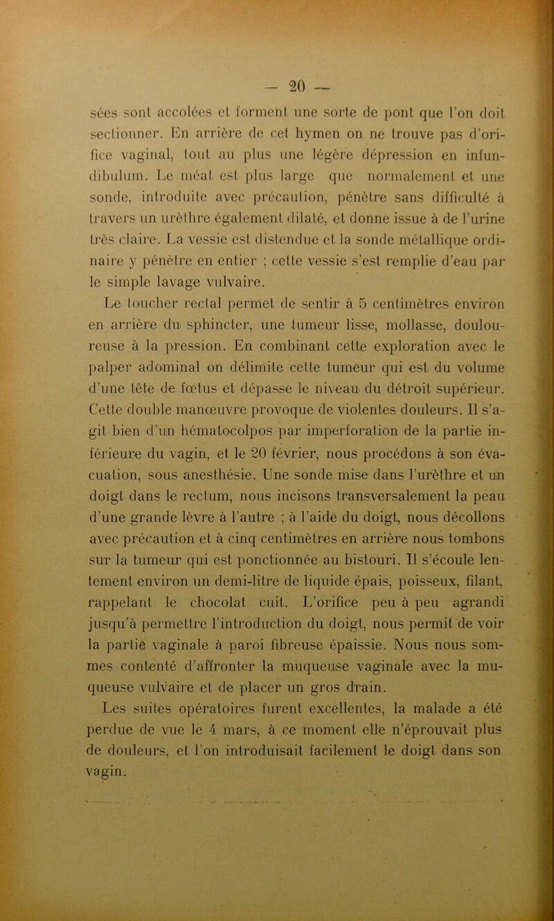 5é€S sonl accolées el l'ormehl, une sorte de pont que l’on doit seclionner. En arrière de cet hynaen on ne trouve pas d’ori- fice vaginal, tout au plus une légère dépression en infun- dibulum. Le méat est plus large que noi'inalement el une sonde, introduite avec précaution, pénètre sans difficulté à travers un urèlhre également dilaté, et donne issue à de l’urine très claire. La vessie est distendue et la sonde métallique ordi- naire y pénètre en entier ; cette vessie s’est remplie d’eau par le simple lavage vulvaire. Le loucher rectal permet de sentir à 5 centimètres environ en arrière du sphincter, une tumeur lisse, mollasse, doulou- reuse à la pression. En combinant cette exploration avec le palper adominal on délimite celte tumeur qui est du volume d’une tête de fœtus et dépasse le niveau du détroit supérieur. Cette double manœuvre provoque de violentes douleurs. Il s’a- git bien d’un hématocolpos par imperforation de la partie in- férieure du vagin, et le 20 février, nous procédons à son éva- cuation, sous anesthésie. Une sonde mise dans l’urèthre et un doigt dans le rectum, nous incisons transversalement la peau d’une grande lèvre à l’autre ; à l’aide du doigt, nous décollons avec précaution et à cinq centimètres en arrière nous tombons sur la tumeur qui est ponctionnée au bistouri. Il s’écoule len- tement environ un demi-litre de liquide épais, poisseux, filant, rappelant le chocolat cuit. L’orifice peu à peu agrandi jusqu’à permettre l’introduction du doigt, nous permit de voir la partie vaginale à paroi fibreuse épaissie. Nous nous som- mes contenté d’affronter la muqueuse vaginale avec la mu- queuse vulvaire et de placer un gros drain. Les suites opératoires furent excellentes, la malade a été perdue de vue le 4 mars, à ce moment elle n’éprouvait plus de douleurs, et l’on introduisait facilement le doigt dans son vagin.