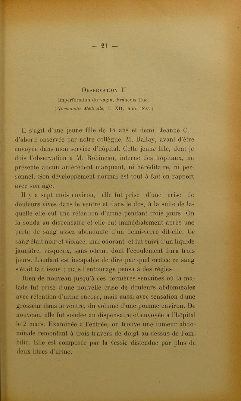 Observation II Imperforation du vagin, François Hue. {Normandie Médicale, t. XII, ann. 1897.) Il s’agit d’une jeune fille de 14 ans et demi, Jeanne C... d’abord observée par notre collègue, M. Ballay, avant d’être envoyée dans mon service d’hôpital. Cette jeune fille, dont je dois l’observation à M. Robineau, interne des hôpitaux, ne présente aucun antécédent marquant, ni héréditaire, ni per- sonnel. Son développement normal est tout à fait en rapport avec son âge. Il y a sept mois environ, elle fut prise d’une crise de douleurs vives dans le ventre et dans le dos, à la suite de la- quelle elle eut une rétention d’urine pendant trois jours. On la sonda au dispensaire et elle eut immédiatement après une perte de sang assez abondante d’un demi-verre dit-elle. Ce sang était noir et violacé, mal odorant, et fut suivi d’un liquide jaunâtre, visqueux, sans odeur, dont l’écoulement dura trois jours. L’enfant est incapable de dire par quel ontice ce sang s’était fait issue ; mais l’entourage pensa à des règles. Rien de nouveau jusqu’à ces dernières semaines où la ma- lade fut prise d’une nouvelle crise de douleurs abdominales avec rétention d’urine encore, mais aussi avec sensation d’une grosseur dans le ventre, du volume d’une pomme environ. De nouveau, elle fut sondée au dispensaire et envoyée à l’hôpital le 2 mars. Examinée à l’entrée, on trouve une tumeur abdo- minale remontant à trois travers de doigt au-dessusi de l’om- bilic. Elle est composée par la vessie distendue par plus de deux litres d’urine.