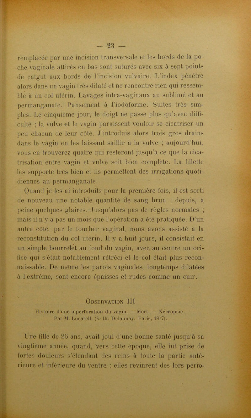 remplacée par une incision transversale et les bords do la po- che vaginale attirés en bas sont suturés avec six à sept points de catgut aux bords de l’incision vulvaire. L’index pénètre alors dans un vagin très dilaté et ne rencontre rien qui ressem- ble à un col utérin. Lavages intra-vaginaux au sublimé et au permanganate. Pansement à J’iod’oforme. Suites très sim- ples. Le cinquième jour, le doigt ne passe plus qu’avec diffi- culté ; la vulve et le vagin paraissent vouloir se cicatriser un peu chacun de leur côté. J’introduis alors trois gros drains dans le vagin en les laissant saillir à la vulve ; aujourd’hui, vous en trouverez quatre qui resteront jusqu’à ce que la cica- trisation entre vagin et vulve soit bien complète. La fillette les supporte très bien et ils permettent des irrigations quoti- diennes au permanganate. Quand je les ai introduits pour la première fois, il est sorti de nouveau une notable, quantité de sang brun ; depuis, à peine quelques glaires. Jusqu’alors pas de règles normales ; mais il n’y a pas un mois que l’opération a été pratiquée. D’un autre côté, par le toucher vaginal, nous avons assisté à la reconstitution du col utérin. Il y a huit jours, il consistait en un simple bourrelet au fond du vagin, avec au centre un ori- fice qui s’était notablement rétréci et le col était plus recon- naissable. De même les parois vaginales, longtemps dilatées à l’extrême, sont encore épaisses et rudes comme un cuir. Observation III Histoire d’une inperforalion du vagin. — Mort. — Nécropsie. Par M. Locatelli [in th. Dclaunay, Paris, 1877). Une fille de 20 ans, avait joui d’une bonne santé jusqu’à sa vingtième année, quand, vers celte époque, elle fut prise de fortes douleurs s’étendant des reins à toute la partie anté- rieure et inférieure du ventre : elles revinrent dès lors pério-