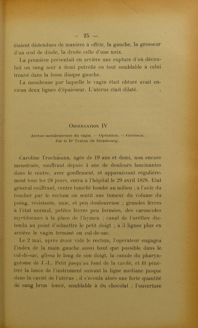 étaient distendues de manière à offrir, la gauche, la grosseufr d’un œuf de dinde, la droite celle d’une noix. La première présentait en arrière une rupture d’où décou- lait un sang noir à demi putréfié en tout semblable à celui trouvé dans la fosse iliaque gauche, La membrane par laquelle le vagin était obturé avait en- viron deux lignes d’épaisseur. L’utérus était dilaté. Observation IV Atrésie membraneuse du vagin. — Opération. — Guérison. Par le D' Texton (de Strasbourg). Caroline Truchmann, âgée de 19 ans et demi, non encore menstruée, souffrant depuis 4 ans de douleurs lancinantes dans le ventre, avec gonflement, et apparaissant régulière- ment tous les 28 jours, entra à l’hôpital le 29 avril 1828. Etat général souffrant, ventre tuméfié bombé au milieu ; à l’aide du toucher par le rectum on sentit une tumeur du volume du poing, résistante, unie, et peu douloureuse ; grandes lèvres à l’état normal, petites lèvres peu formées, des caroncules myrtiformes à la place de l’hymen ; canal de furèthre dis- tendu au point d’admettre le petit doigt ; à 3 lignes plus en arrière le vagin terminé en cul-de-sac. Le 2 mai, après avoir vidé le rectum, l’opérateur engagea l’index de la main gauche aussi haut que possible, dans le cul-de-sac, glissa le long de son doigt, la canule du pharyn- golome de J.-L. Pelil jusqu’au fond de la cavité, et fit péné- trer la lance de l’instrument suivant la ligne médiane jusque dans la cavité de l’utérus ; il s’écoula alors une forte quantité de sang brun foncé, semblable à du chocolat ; l’ouverture