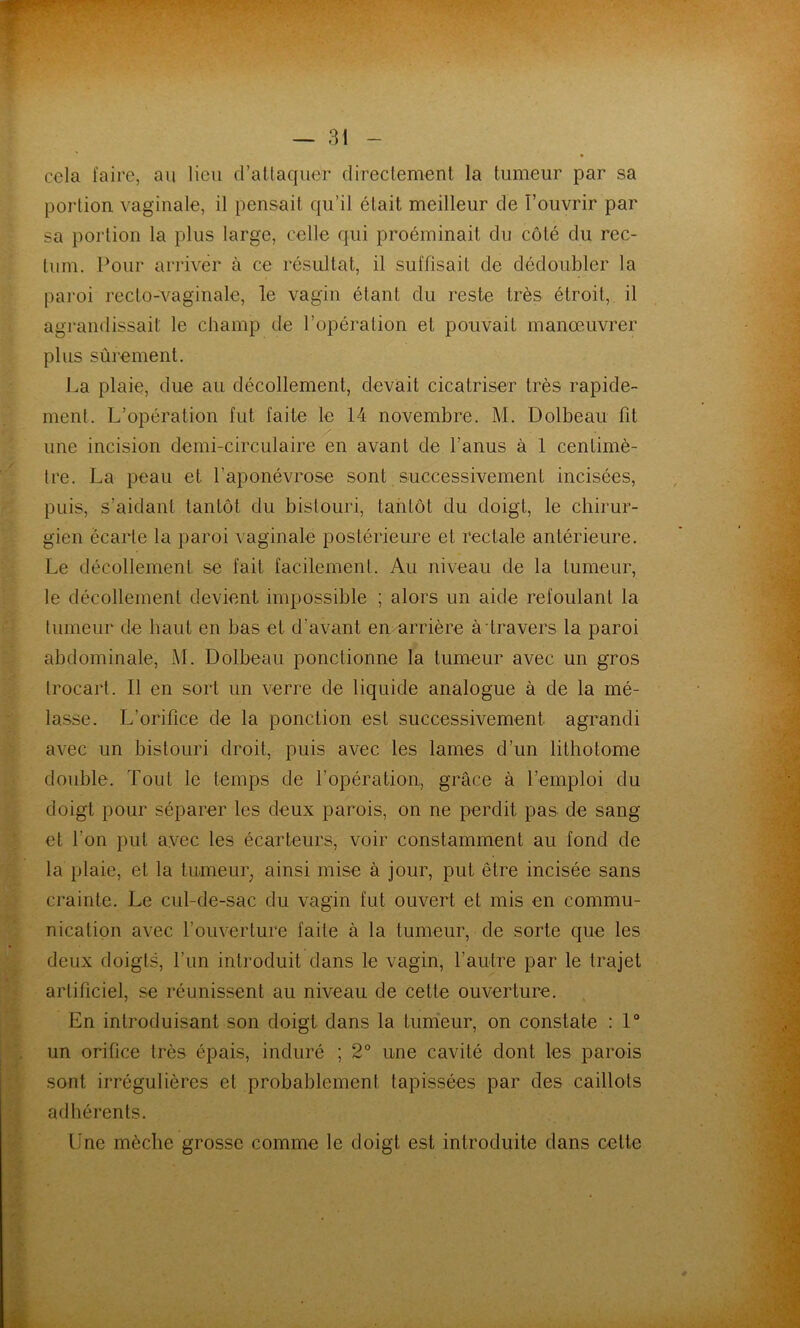 œla faire, au Heu d’attaquer directement la tumeur par sa portion vaginale, il pensait qu’il était meilleur de T’ouvrir par sa portion la plus large, celle qui proéminait du côté du rec- tum. l^our arriver à ce résultat, il suffisait de dédoubler la paroi recto-vaginale, le vagin étant du reste très étroit,, il agrandissait le champ de l’opération et pouvait manœuvrer plus sûrement. La plaie, due au décollement, devait cicatriser très rapide- ment. L’opération fut faite le 14 novembre. M. Dolbeau fit une incision demi-circulaire^n avant de l’anus à 1 centimè- tre. La peau et l’aponévrose sont successivement incisées, puis, s’aidant tantôt du bistouri, tantôt du doigt, le chirur- gien écarte la paroi vaginale postérieure et rectale antérieure. Le décollement se fait facilement. Au niveau de la tumeur, le décollement devient impossible ; alors un aide refoulant la tumeur de haut en bas et d’avant en arrière à travers la paroi abdominale, M. Dolbeau ponctionne la tumeur avec un gros trocart. Il en sort un verre de liquide analogue à de la mé- lasse. L’orifice de la ponction est successivement agrandi avec un bistouri droit, puis avec les lames d’un lithotome double. Tout le temps de l’opération, grâce à l’emploi du doigt pour séparer les deux parois, on ne perdit pas de sang et l’on put avec les écarteurs, voir constamment au fond de la plaie, et la tumeuiy ainsi mise à jour, put être incisée sans crainte. Le cul-de-sac du vagin fut ouvert et mis en commu- nication avec l’ouverture faite à la tumeur, de sorte que les deux doigts, l’un introduit dans le vagin, l’autre par le trajet artificiel, se réunissent au niveau de cette ouverture. En introduisant son doigt dans la tum'eur, on constate : 1“ un orifice très épais, induré ; 2° une cavité dont les parois sont irrégulières et probablement tapissées par des caillots adhérents. Une mèche grosse comme le doigt est introduite dans cette