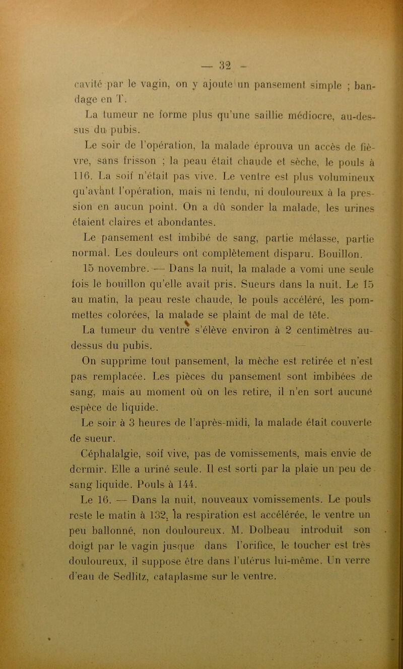 cavité par le vagin, on y ajoute un pansement simple ; ban- dage en T. La tumeur ne forme plus qu’une saillie médiocre, au-des- sus du pubis. Le soir de l’opération, la malade éprouva un accès de fiè- vre, sans frisson ; la peau était chaude et sèche, le pouls à 116. La soif n’était pas vive. Le ventre est plus volumineux qu’avhnt l’opération, mais ni tendu, ni douloureux à la pres- sion en aucun point. On a dû sonder la malade, les urines étaient claires et abondantes. Le pansement est imbibé de sang, partie mélasse, partie normat. Les douleurs ont complètement disparu. Bouillon. 15 novembre. — Dans la nuit, la malade a vomi une seule fois le bouillon qu’elle avait pris. Sueurs dans la nuit. Le 15 au matin, la peau reste chaude, le pouls accéléré, les pom- mettes colorées, la malade se plaint de mal de tête. La tumeur du ventre s’élève environ à 2 centimètres au- dessus du pubis. On supprime tout pansement, la mèche est retirée et n’est pas remplacée. Les pièces du pansement sont imbibées de sang, mais au moment où on les retire, il n’en sort aucuné espèce de liquide. Le soir à 3 heures de l’après-midi, la malade était couverte de sueur. Céphalalgie, soif vive, pas de vomissements, mais envie de dormir. Elle a uriné seule. Il est sorti par la plaie un peu de- sang liquide. Pouls à 144. Le 16. — Dans la nuit, nouveaux vomissements. Le pouls reste le matin à 132^ la respiration est accélérée, le ventre un peu ballonné, non douloureux. M. Dolbeau introduit son doigt par le vagin jusque dans l’orifice, le toucher est très douloureux, il suppose être dans rutérus lui-même. Un verre d’eau de Sedlitz, calaplasme sur le ventre.