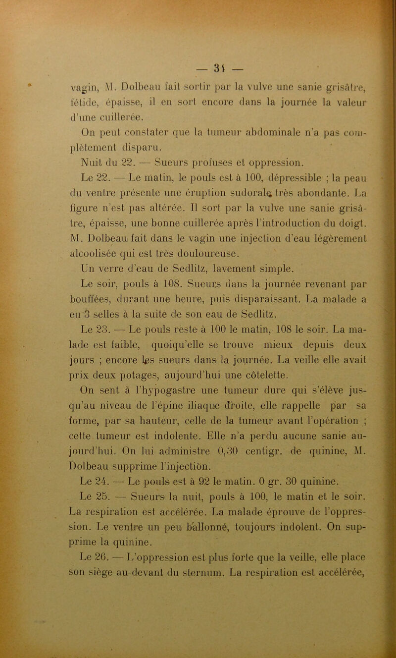 vagin, M. Doll)eaii fait sorlir par la vulve une sanie grisAIre, fétide, épaisse, il en sort encore dans la journée la valeur d’une cuillerée. On peut constater que la tumeur abdominale n’a pas cou)- plètement disparu. Nuiil du 22. — Sueurs profuses et oppression. Le 22. — Le malin, le pouls est à 100, dépressible ; la peau du ventre présente une éruption sudoral^i très abondante. La figure n’est pas altérée. Il sort par la vulve une sanie grisâ- tre, épaisse, une bonne cuillerée après l’introduction du doigt. M. Dülbeaui fait dans le vagin une injection d’eau légèrement alcoolisée qui est très douloureuse. Un verre d’eau de Sedlitz, lavement simple. Le soir, pouls à 108. Sueurs dans la journée revenant par bouffées, durant une heure, puis disparaissant. La malade a eu 3 selles à la suite de son eau de Sedlitz. Le 23. — Le pouls reste à 100 le matin, 108 le soir. La ma- lade est faible, quoiqu’elle se trouve mieux depuis deux jours ; encore l^s sueurs dans la journée. La veille elle avait prix deux potages, aujourd’hui une côtelette. On sent à l’hypogaslre une tumeur dure qui s’élève jus- qu’au niveau de l’épine iliaque droite, elle rappelle par sa forme, par sa hauteur, celle de la tumeur avant l’opération ; cette tumeur est indolente. Elle n’a perdu aucune sanie au- jourd’hui. On lui administre 0,30 cenligr. de quinine, M. Dolbeau supprime l’injection. Le 24. — Le pouls est à 92 le matin. 0 gr. 30 quinine. Le 25. — Sueurs la nuit, pouls à 100, le matin et le soir. La respiration est accélérée. La malade éprouve de l’oppres- sion. Le ventre un peu ballonné, toujours indolent. On sup- prime la quinine. Le 26. — L’oppression est plus forte que la veille, elle place son siège au-devant du sternum. La respiration est accélérée,