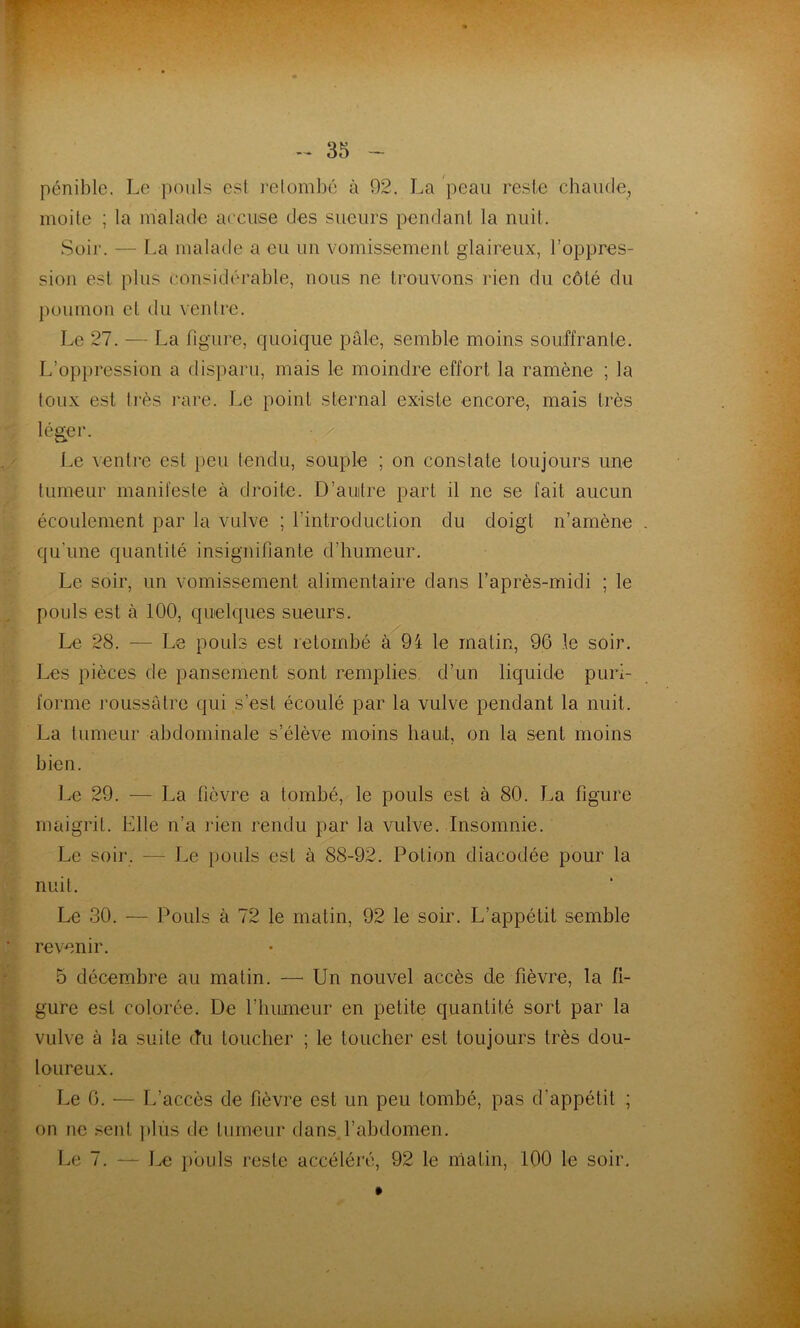 pénible. Le pouls est ]-elombé à 92. La peau reste cbaude, inoile ; la malade aeciise des sueurs pendant la nuil. Soir. — f.a malade a eu un vomissement glaireux, l’oppres- sion est plus considérable, nous ne trouvons rien du côté du poumon et du ventre. Le 27. — La figure, quoique pâle, semble moins souffrante. L’oppression a disparu, mais le moindre effort la ramène ; la toux est très rare. Le point sternal existe encore, mais très léger. Le ventre est peu tendu, souple ; on constate toujours une tumeur manifeste à droite. D’auitre part il ne se fait aucun écoulement par la vulve ; l’introduction du doigt n’amène qu'une quantité insignifiante d’humeur. Le soir, un vomissement alimentaire dans l’après-midi ; le pouls est à 100, quelques sueurs. Le 28. — Le pouls est retombé à 94 le matin, 96 le soir. Les pièces de pansement sont remplies, d’un liquide puri- forme l'oussâtre qui s’est écoulé par la vulve pendant la nuit. La tumeur abdominale s’élève moins haut, on la sent moins bien. Le 29. — La fièvre a tombé, le pouls est à 80. La figure maigrit. Elle n’a rien rendu par la vulve. Insomnie. Le soir. — Le i)ouls est à 88-92. Potion diacodée pour la nuit. Le 30. — Pouls à 72 le matin, 92 le soir. L’appétit semble revenir. 5 décembre au matin. — Un nouvel accès de fièvre, la fi- gure est colorée. De l’humeur en petite quantité sort par la vulve à la suite cTu toucher ; le toucher est toujours très dou- loureux. Le 0. •— L’accès de fièvre est un peu tombé, pas d’appétit ; on ne sent ])lùs de tumeur dans l’abdomen. Le 7. — 1^ i)oüls reste accéléré, 92 le matin, 100 le soir. »