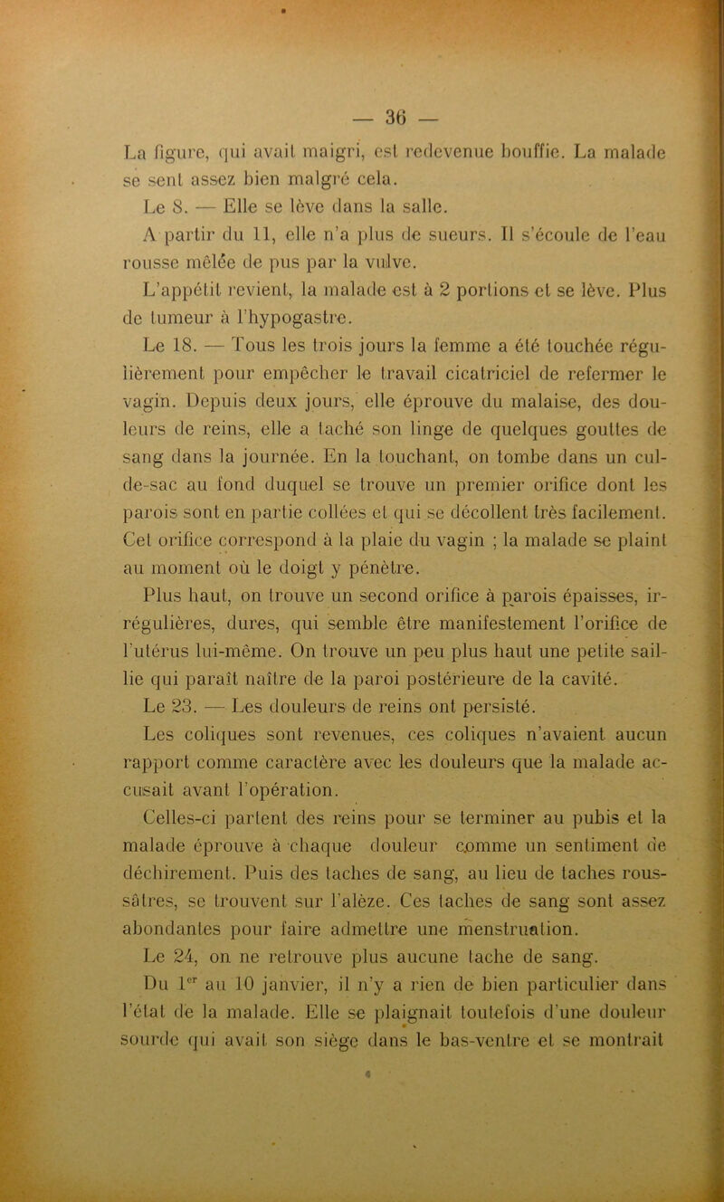La figure, qui avait maigri, est redevenue bouffie. La malade se seul assez bien malgré cela. Le 8. — Elle se lève dans la salle. Aq^arlir du 11, elle n’a plus de sueurs. Il s’écoule de l’eau rousse mêlée de pus par la vulve. L’appétit revient, la malade est à 2 portions et se lève. Plus de tumeur à l’hypogastre. Le 18. — Tous les trois jours la femme a été touchée régu- lièrement pour empêcher le travail cicatriciel de refermer le vagin. Depuis deux jours, elle éprouve du malaise, des dou- leurs de reins, elle a taché son linge de quelques gouttes de sang dans la journée. En la touchant, on tombe dans un cul- de-sac au fond duquel se trouve un premier orifice dont les parois sont en partie collées et qui se décollent très facilement. Cet orifice correspond à la plaie du vagin ; la malade se plaint au moment où le doigt y pénètre. Plus haut, on trouve un second orifice à parois épaisses, ir- régulières, dures, qui semble être manifestement l’orifice de futérus lui-même. On trouve un peu plus haut une petite sail- lie qui paraît naître de la paroi postérieure de la cavité. Le 23. — Les douleurs de reins ont persisté. Les coliques sont revenues, ces coliques n’avaient aucun rapport comme caractère avec les douleurs que la malade ac- cusait avant l’opération. Celles-ci partent des reins pour se terminer au pubis et la malade éprouve à chaque douleur c.omme un sentiment de déchirement. Puis des taches de sang, au lieu de taches rous- sâtres, se trouvent sur l’alèze. Ces taches de sang sont assez abondantes pour faire admettre une menstruation. Le 24, on ne retrouve plus aucune tache de sang. Du au 10 janvier, il n’y a rien de bien particulier dans l’état de la malade. Elle se plaignait toutefois d’une douleur sourde qui avait son siège dans le bas-ventre et se montrait «