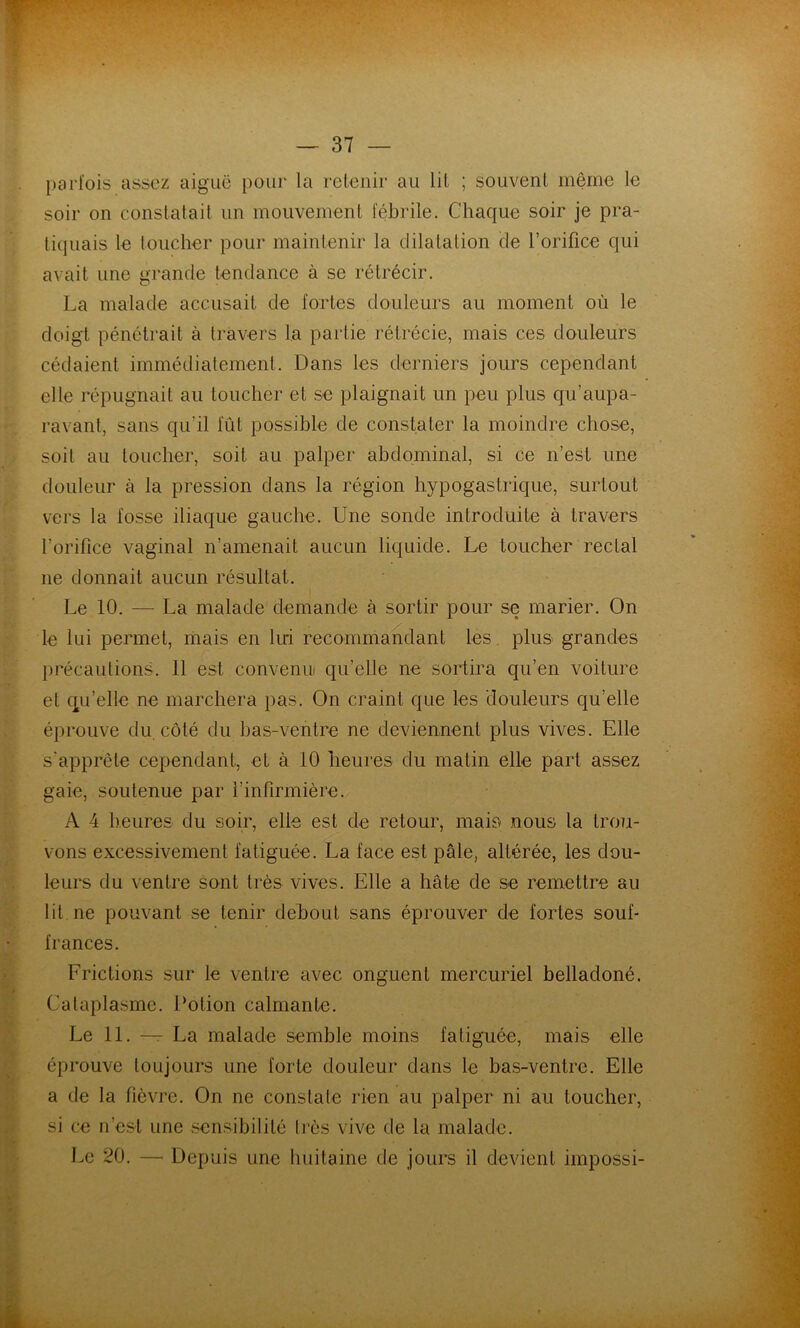 I)arl'ois assez aiguë pour la retenir au lit ; souvent même le soir on constatait un mouvement fébrile. Chaque soir je pra- tiquais le loucher pour maintenir la dilatation de l’orifice qui avait une grande tendance à se rétrécir, La malade accusait de fortes douleurs au moment où le doigt pénétrait à travers la partie rétrécie, mais ces douleurs cédaient immédiatement. Dans les derniers jours cependant elle répugnait au toucher et se plaignait un peu plus qu’aupa- ravant, sans qu’il fût possible de constater la moindre chose, soit au toucher, soit au palper abdominal, si ce n’est une douleur à la pression dans la région hypogastrique, surtout vers la fosse iliaque gauche. Une sonde introduite à travers l’orifice vaginal n’amenait aucun liquide. Le toucher rectal ne donnait aucun résultat. Le 10. — La malade demande à sortir pour se marier. On le lui permet, mais en hri recommandant les. plus grandes })récautions. 11 est convenu qu’elle ne sortira qu’en voiture et qu’elle ne marchera pas. On craint que les douleurs qu’elle éprouve du côté du bas-ventre ne deviennent plus vives. Elle s’apprête cependant, et à 10 heures du matin elle part assez gaie, soutenue par l’infirmière. A 4 heures du soir, elle est de retour, mais nous la trou- vons excessivement fatiguée. La face est pâle, altérée, les dou- leurs du ventre sont très vives. Elle a hâte de se remettre au lit ne pouvant se tenir debout sans éprouver de fortes souf- frances. Frictions sur le ventre avec onguent mercuriel belladoné. Cataplasme. Potion calmante. Le 11. — La malade semble moins fatiguée, mais elle éprouve toujours une forte douleur dans le bas-ventre. Elle a de la fièvre. On ne constate rien au palper ni au toucher, si ce n’est une sensibilité très vive de la malade. J.e 20. — Depuis une huitaine de jours il devient impossi-