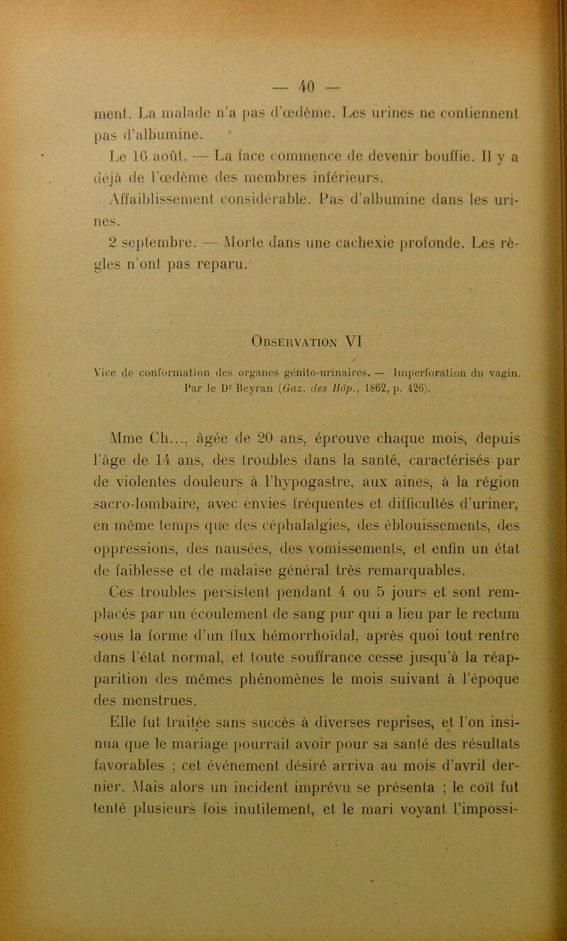 — -iO — ment. La malade n’a pas d’aMlèmc. T.es mânes ne contiennent pas d’albumine. I.e 10 août. — La face commence de devenir bouffie. Il y a déjà de l’œdème des membres inférieurs. Affaiblissement considérable. Pas d’albumine dans les uri- nes. 2 septembre. Morte dans une cachexie profonde. Les rè- gles n’ont pas reparu.' Observation VI f Vice de conrormalion des organes génito-urinaires. — liuperforation du vagin. Par le D»’ Beyran {Gaz. des llôp., 1862, p. 426). Mme Ch..., âgée de 20 ans, éprouve chaque mois, depuis l’âge de 14 ans, des troubles dans la santé, caractérisés par de violentes douleurs à l’hypogastre, aux aine.s, à la région sacro-lombaire, avec ènvies fréquentes et difficultés d’uriner, en même temps quie des céphalalgies, des éblouissements, des oppressions, des nausées, des vomissements, et enfin un état de faiblesse et de malaise général très remarquables. Ces troubles persistent pendant 4 ou 5 jours et sont rem- placés par un écoulement de sang pur qui a lieu par le rectum sous la forme d’un flux hémorrhoïdal, après quoi tout rentre dans l’état normal, , et toute souffrance cesse jusqu’à la réap- parition des mêmes phénomènes le mois suivant à l’époque des menstrues. Elle fut traitée sans succès à diverses reprises, et l’on insi- nua que le mariage pourrait avoir pour sa santé des résultats favorables ; cet événement désiré arriva au mois d’avi’il der- nier. Mais alors un incident imprévu se présenta ; le coït fut tenté plusieurs fois inutilement, et le mari voyant l.’impossi-