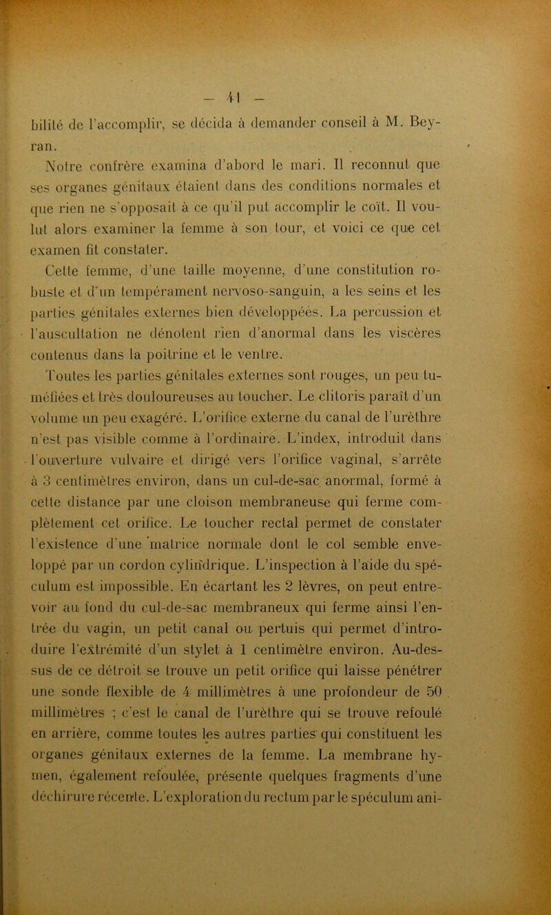 bililé de laccomplir, se décida à (iemander conseil à M. Bey- ran. Notre confrère examina d’abord le mari. Il reconnut que ses organes génitaux étaient dans des conditions normales et que rien ne s’opposait à ce qu’il put accomplir le coït. Il vou- lut alors examiner la femme à son tour, et voici ce que cet examen fit constater. Cette femme, d’une taille moyenne, d’une constitution ro- buste et d'un tempérament nei^voso-sanguin, a les seins et les parties génitales externes bien développées. La percussion et l’auscultation ne dénotent rien d’anormal dans les viscères contenus dans la poitrine et le ventre. Toutes les parties génitales externes sont rouges-, un peu tu- méfiées et très douloureuses au toucher. Le clitoris paraît d’un volume un peu exagéré. L’orifice externe du canal de l’urèthre n'est pas visible comme à l’ordinaire. L’index, introduit clans fouAerture vulvaire et dirigé vers l’orifice vaginal, s’arrête à 3 centimètres environ, dans un cul-de-sac. anormal, formé à cette distance par une cloison membraneuse qui ferme com- plètement cet orifice. Le toucher rectal permet de constater l’existence d’une 'matrice normale dont le col semble enve- loppé par un cordon cylindrique. L’inspection à l’aide du spé- culum est impossible. En écartant les 2 lèvres, on peut entre- voir au fond du cul-de-sac membraneux qui ferme ainsi l’en- trée du vagin, un petit canal ou pertuis qui permet d’intro- duire l’extrémité d’un stylet à 1 centimètre environ. Au-des- sus de ce détroit se trouve un petit orifice qui laisse pénétrer une sonde flexible de 4 millimètres à uine profondeur de 50 millimètres ; c’est le canal de l’urèthre qui se trouve refoulé en arrière, comme toutes les autres parties qui constituent les organes génitaux externes de la femme. La membrane hy- men, également refoulée, présente quelques fragments d’une déchirure récente. L’exploration du rectum parle spéculum ani-