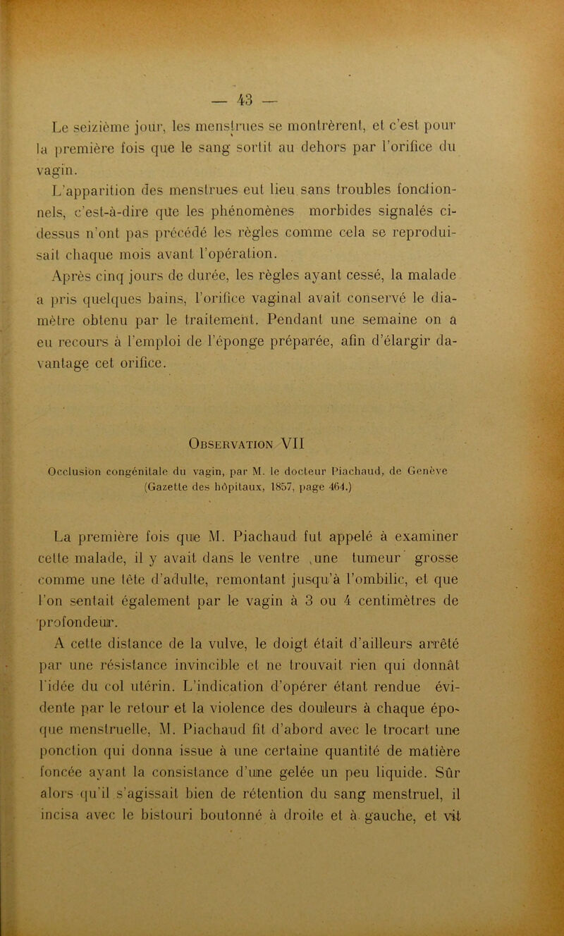 Le seizième jour, les mensirues se monlrèrenl, et c’est pour la première fois que le sang sortit au dehors par l’orifice du vagin. L’apparition des menstrues eut lieu sans troubles fonction- nels, c’est-à-dire qile les phénomènes morbides signalés ci- dessus n’ont pas précédé les règles comme cela se reprodui- sait chaque mois avant l’opération. Après cinq jours de durée, les règles ayant cessé, la malade a pris quelques bains, l’orifice vaginal avait conservé le dia- mètre obtenu par le traitement. Pendant une semaine on a eu recours à l’emploi de l’éponge préparée, afin d’élargir da- vantage cet orifice. Observation VII Occlusion congénitale du vagin, par M. le docteur Piachaud, de Genève (Gazette des hôpitaux, 1857, page 464.) La première fois que M. Piachaud fut appelé à examiner cette malade, il y avait dans le ventre ,une tumeur’ grosse comme une tête d’adulte, remontant jusqu’à l’ombilic, et que l’on sentait également par le vagin à 3 ou 4 centimètres de 'profondeur. A cette distance de la vulve, le doigt était d’ailleurs arrêté par une résistance invincible et ne trouvait rien qui donnât l'idée du col utérin. L’indication d’opérer étant rendue évi- dente par le retour et la violence des douleurs à chaque épo- que menstruelle, M. Piachaud fit d’abord avec le trocart une ponction qui donna issue à une certaine quantité de matière foncée ayant la consistance d’une gelée un peu liquide. Sûr aloi's qu’il s’agissait bien de rétention du sang menstruel, il incisa avec le bistouri boutonné à droite et à. gauche, et vil