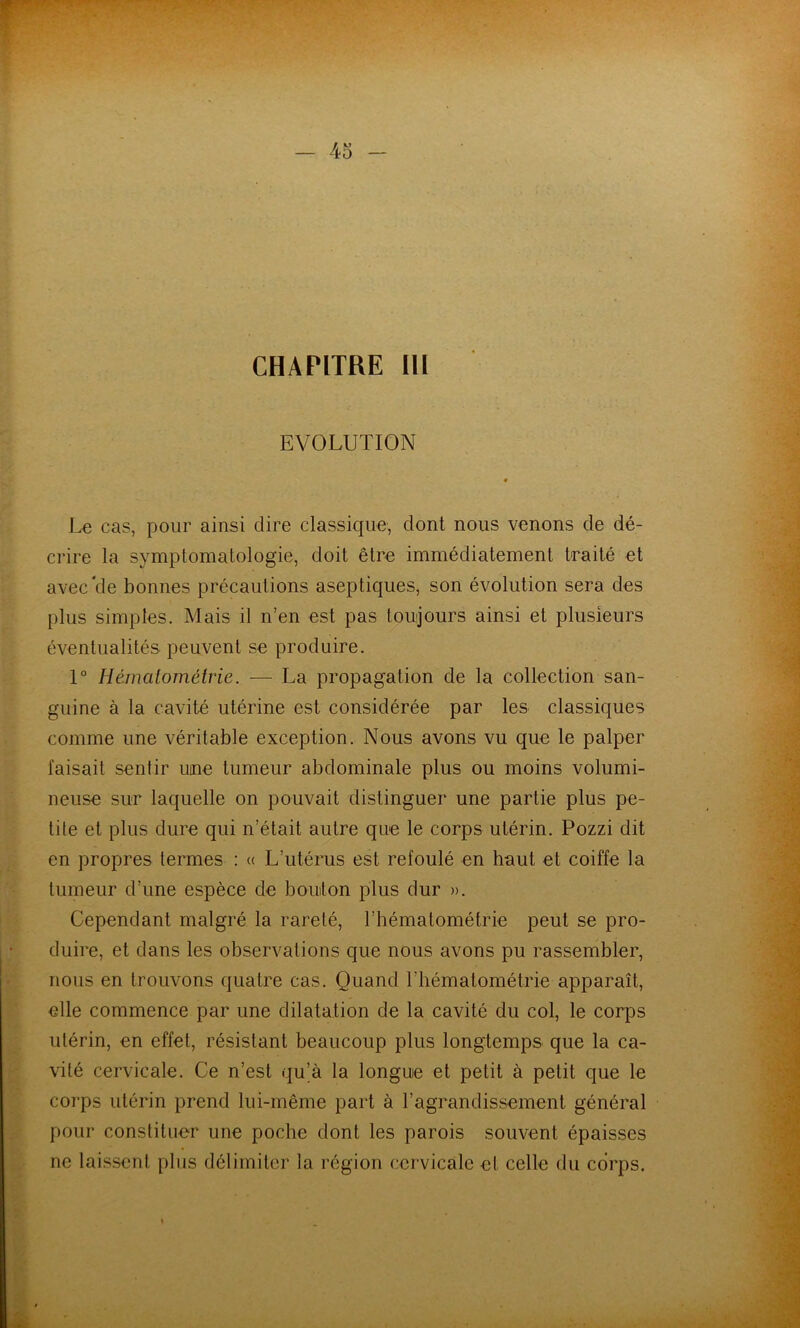 CHAPITRE 111 EVOLUTION Le cas, pour ainsi dire classique, dont nous venons de dé- crire la symptomatologie, doit être immédiatement traité et avec*de bonnes précautions aseptiques, son évolution sera des plus simples. Mais il n’en est pas toujours ainsi et plusieurs éventualités peuvent se produire. 1° Hémalométrie. — La propagation de la collection san- guine à la cavité utérine est considérée par les classiques comme une véritable exception. Nous avons vu que le palper faisait sentir une tumeur abdominale plus ou moins volumi- neuse sur laquelle on pouvait distinguer une partie plus pe- tite et plus dure qui n’était autre que le corps utérin. Pozzi dit en propres termes : <( L’utérus est refoulé en haut et coiffe la tumeur d’une espèce de bouton plus dur )>. Cependant malgré la rareté, l’hématométrie peut se pro- duire, et dans les observations que nous avons pu rassembler, nous en trouvons quatre cas. Quand l’iiématométrie apparaît, elle commence par une dilatation de la cavité du col, le corps utérin, en effet, résistant beaucoup plus longtemps que la ca- vité cervicale. Ce n’est qu’à la longue et petit à petit que le corps utérin prend lui-même part à ragrandissement général pour constituer une poche dont les parois souvent épaisses ne laissent plus délimiter la région cervicale et celle du corps.