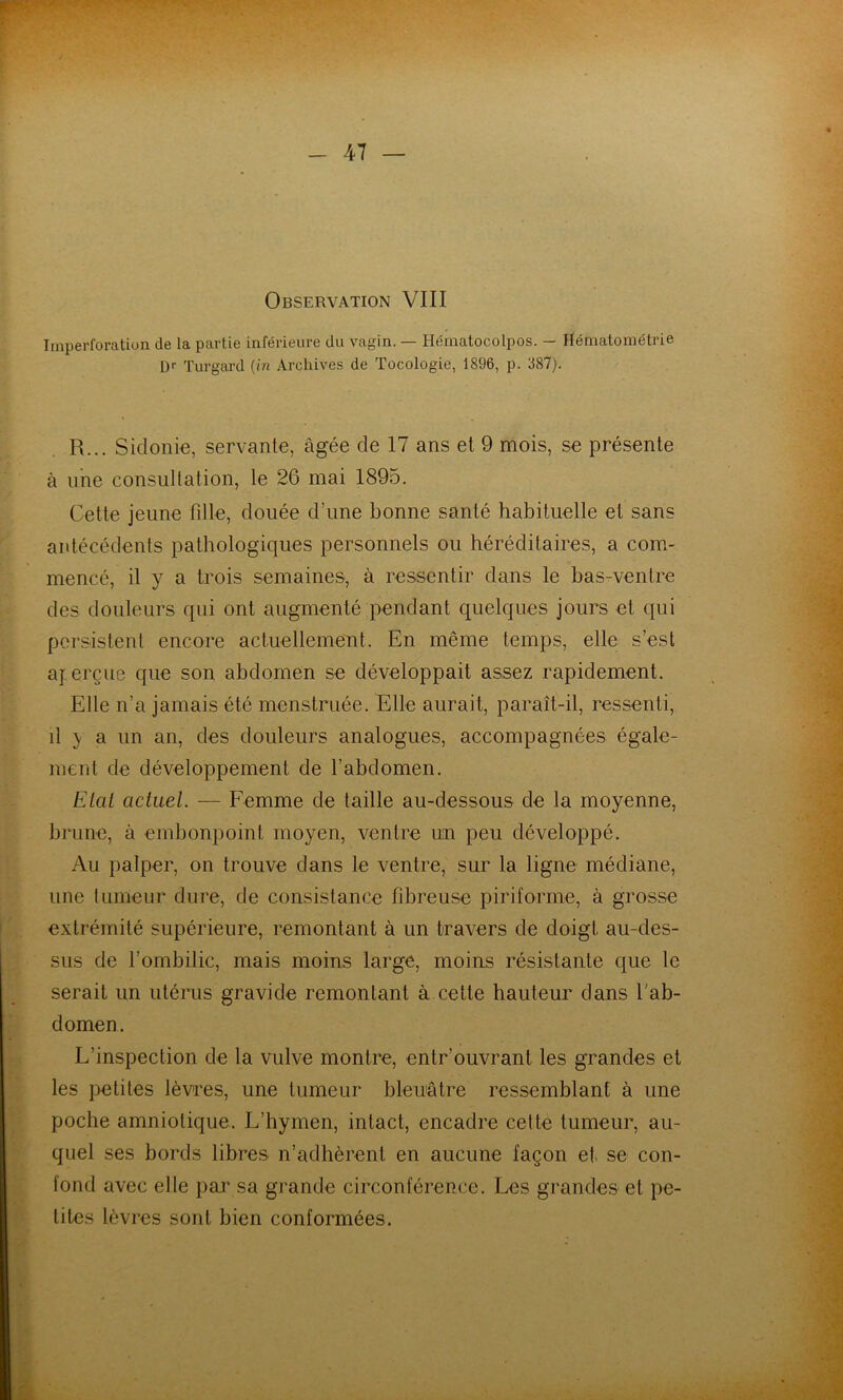 Observation VIII Imperforation de la partie inférieure du vagin. — Hématocolpos. — Hématométrie D'' Turgard (m Archives de Tocologie, 1896, p. 887). R... Sicloilio, servante, âgée de 17 ans et 9 mois, se présente à une consultation, le 26 mai 1895. Cette jeune fille, clouée d’une bonne santé habituelle et sans antécédents pathologiques personnels ou héréditaires, a com- mencé, il y a trois semaines, à ressentir dans le bas-ventre des douleurs qui ont augmenté pendant quelques jours et qui persistent encore actuellement. En même temps, elle s’est ay.erçue que son abdomen se développait assez rapidement. Elle n’a jamais été menstruée. Elle aurait, paraît-il, ressenti, il y a un an, des douleurs analogues, accompagnées égale- ment de développement de l’abdomen. Elai actuel. — Femme de taille au-dessous de la moyenne, brune, à embonpoint moyen, ventre un peu développé. Au palper, on trouve dans le ventre, sur la ligne médiane, une fumeur dure, de consistance fibreuse piriforme, à grosse extrémité supérieure, remontant à un travers de doigt au-des- sus de l’ombilic, mais moins large, moins résistante que le serait un utérus gravide remontant à cette hauteur dans l'ab- domen. L’inspection de la vulve montre, entr’ouvrant les grandes et les petites lèvres, une tumeur bleuâtre ressemblant à une poche amniotique. L’hymen, intact, encadre celte tumeur, au- quel ses bords libres n’adhèrent en aucune façon et se con- fond avec elle par sa grande circonférence. Les grandes et pe- tites lèvres sont bien conformées.