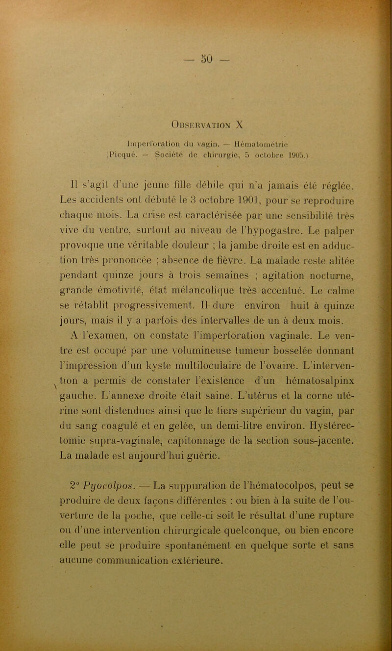 Observation X Imperlüralion du vagin, — llémalométric (Picqué. — Société de chirurgie, 5 octobre 1900.) 11 s’agil (l’une jeune fille débile qui n’a jamais été réglée. Les accidents ont débuté le 3 octobre 1901, pour se reproduire chaque mois. La crise est caractérisée par une sensibilité très vive du ventre, surtout au niveau de l’hypogastre. Le palper provoque une véritable douleur ; la jambe droite est en adduc- tion très prononcée ; absence de fièvre. La malade reste alitée pendant quinze jours à trois semaines ; agitation nocturne, grande émotivité, état mélancolique très accentué. Le calme se rétablit progressivement. 11 dure environ huit à quinze jours, mais il y a parfois des intervalles de un à deux mois. A l’examen, on constate l’imperforation vaginale. Le ven- tre est occupé par une volumineuse tumeur bosselée donnant l’impression d’un kyste multiloculaire de l’ovaire. L'interven- tion a permis de constater l’existence d’un hématosalpinx gauche. L’annexe droite était saine. L’utérus et la corne uté- rine sont distendues ainsi que le tiers supérieur du vagin, par du sang coagulé et en gelée, un demi-litre environ. Hystérec- tomie supra-vaginale, capitonnage de la section sous-jacente. La malade est aujourd’hui guérie. 2° Pyocolpos. — La suppuration de l’hématocolpos, peut se produire de deux laçons différentes : ou bien à la suite de l’ou- verture de la poche, que celle-ci soit le résultat d’une rupture ou d’une intervention chirurgicale quelconque, ou bien encore elle peut se produire spontanément en quelque sorte et sans aucune communication extérieure.