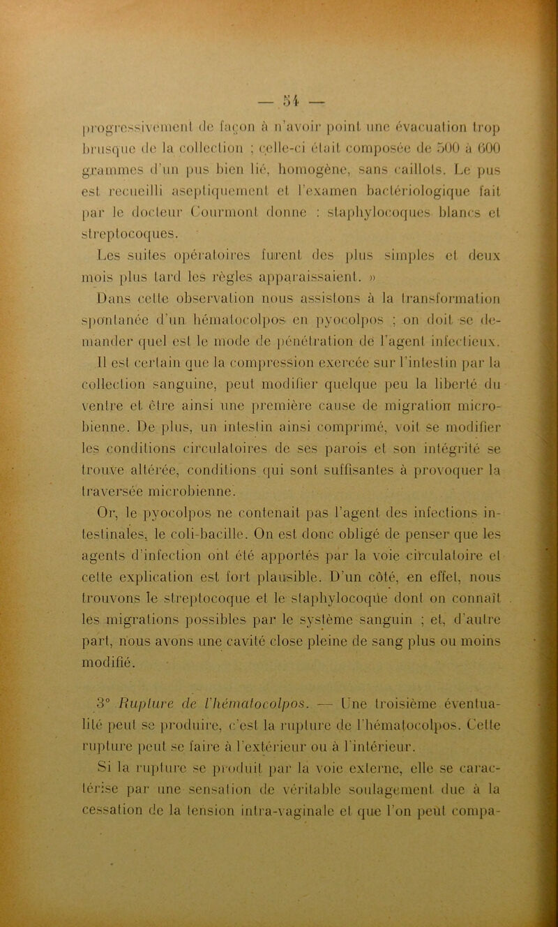 |)rogrossiv(MUCiil de l’aeon à ii’avoir point, une évaeiialion trop hnisquc de la collection ; celle-ci était composée de 5(J0 à 600 grammes d’un pus Inen lié, homogène, sans caillots. Le pus est recueilli asej)tiqiiement et l’exarnen bactéidologiqiie fait par le docteur (’ourmont donne : staphylocoques hlancs et streptocoques. Les suites o])ératoires fuirent des t)lus simples et deux mois plus tard les règles apparaissaient. )) Dans celte observation nous assistons à la Iransformalion spontanée d’un hématocolpos en pyocolpos ; on doit se de- mander quel est le mode de pénétration de l’agent infectieux. Il est certain que la com|)ression exercée sur l’intestin par la collection sanguine, peut modifier quelque peu la liberté du ventre et cire ainsi une première cause de migration micro- bienne. De plus, un intestin ainsi comprimé, voit Se modifier les conditions circulatoires de ses parois et son intégrité se trouve altérée, conditions qui sont suffisantes à provoquer la traversée microbienne. Or, le pyocolpos ne contenait pas l’agent des infections in- testinales, le coli-bacille. On est donc obligé de penser que les agents d’infection ont été apportés par la voie cilTulatoire et cette explication est fort plausible. D’un côté, en effet, nous trouvons le streptocoque et le staphylocoque dont on connaît les migrations possibles par le système sanguin ; et, d’autre part, nous avons une cavité close pleine de sang plus ou moins modifié. 3° Rupture de rhématocolpos. — Une troisième éventua- lité peut se j)roduirc, c’est la rupture de rbématocol})OS. Cette rupture peut se faire à l’extérieur ou à l’intérieur. Si la rupture se produit par la voie externe, elle se carac- térise par une sensation de véritable soidagement due à la cessation de la tension intra-vaginale et que l’on peul conq^a-