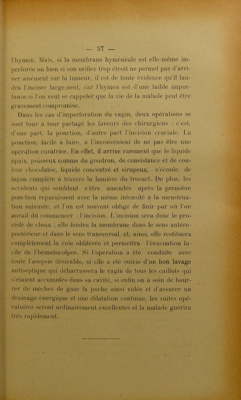riiymcn. Mais, si la membrane hyménéale esl elle-même im- perl'orée ou bien si son orifice trop étroit ne permet pas d’arri- v€r aisément sur la tumeur, il est de toute évidence qui’il fau- dra l’inciser largement, car fhymeu est d’une faible impor- tance si l’on veut se rappeler que la vie de la malade peut être gravement compromise. Dans les cas d’imperforation du vagin, deux opérations se sont tour à tour partagé les faveurs des chirurgiens ; c’est, d’une part, la ponction, d’autre part l’incision cruciale. La ponction, facile à faire, a l’inconvénient de ne pas être une opération curatrice. En effet, il arrive rarement que le liquide épaix, jioisseux comme du goudron, de consistance et de cou- leur chocolatée, liquide concentré et sirupeux, s’écoule de / façon complète à travers la lumière du trocart. De plus, les accidents qui semblent s’être amendés après la première ponction reparaissent avec la même intensité à la menstrua- tion suivante, et l’on est souvent obligé de finir par où l’on aurait dû commencer ; l’incision. L’incision sera donc le pro- cédé de choix ; elle fendra la membrane dans le sens antéro- postérieur et dans le sens transversal, et, ainsi, elle restiluera complètement la voie oblitérée et permettra l’évacuation fa- cile de l’hématocolpos. Si l’opération a été conduite avec toute l’asepsie désirable, si elle a été suivie d’un bon lavage antiseptique qui débarrassera le vagin de tous les caillots qui s’étaient accumulés dans sa cavité, si enfin on a soin de bour- rer de mèches de gaze la poche ainsi vidée et d’assurer un drainage énergique et une dilatation continue, les suites opé- l'atoires seront ordinairement excellentes et la malade guérira très i’a{)idement.