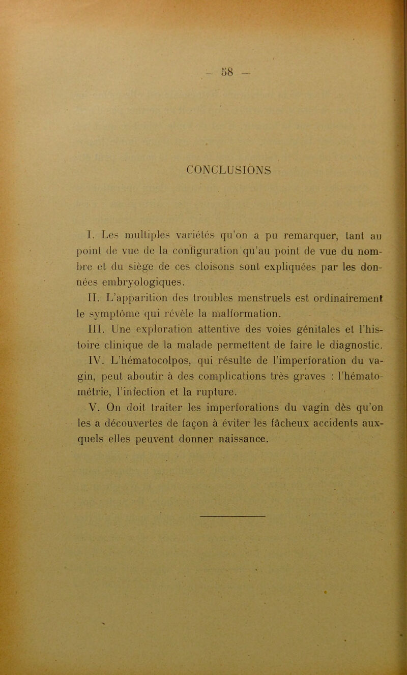 CONCLUSIONS I. Les mulliples variétés qu’on a pu remarquer, tant au point (le vue de la configuration qu’au point de vue du nom- bre et du siège de ces cloisons sont expliquées par les don- nées embryologiques. IL L’apparition des troubles menstruels est ordinairement le symptôme qui révèle la malformation. III. Une exploration attentive des voies génitales et l’his- toire clinique de la malade permettent de faire le diagnostic. IV. L’hématocolpos, qui résulte de l’imperforation du va- gin, peut aboutir à des complications très graves : l’hémato- métrie, l’infection et la rupture. V. On doit traiter les imperforations du vagin dès qu’on les a découvertes de façon à éviter les fâcheux accidents aux- quels elles peuvent donner naissance. *