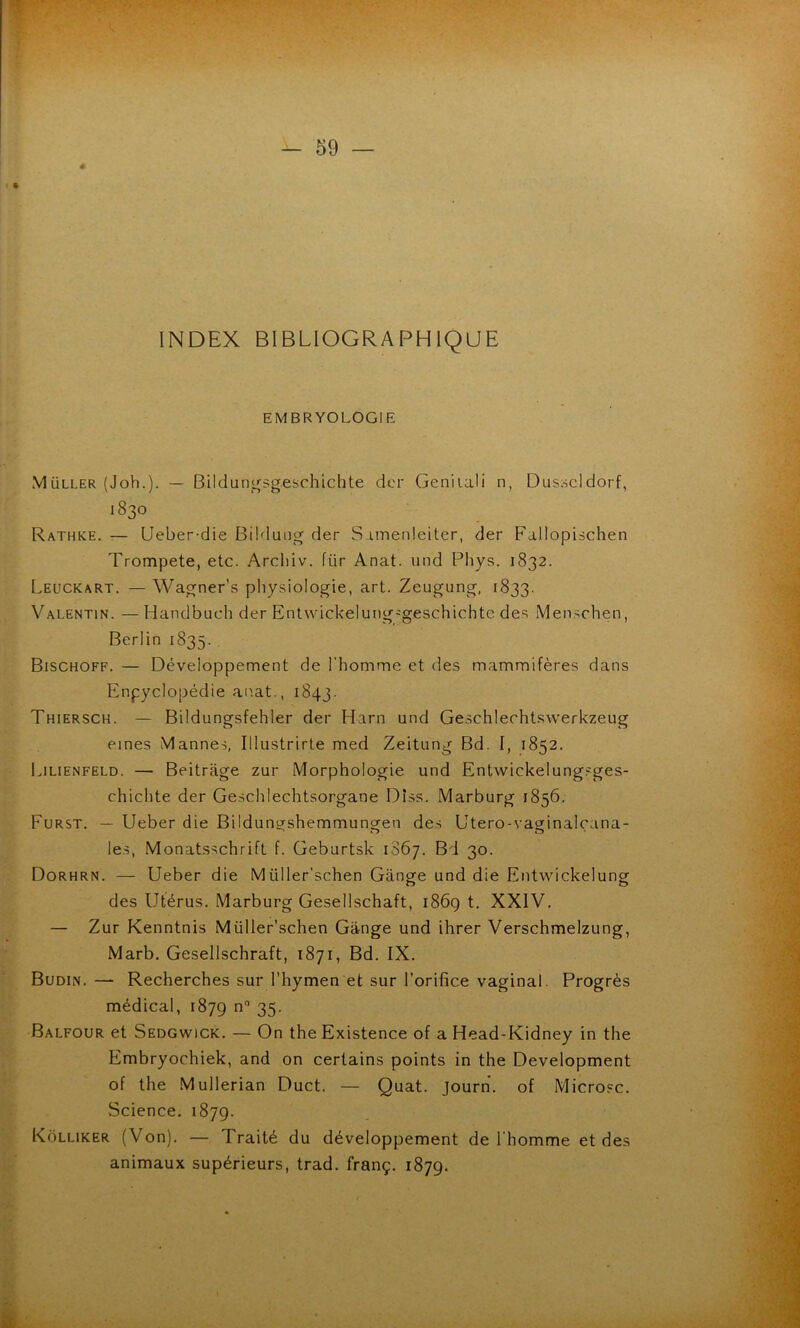 INDEX BIBLIOGRAPHIQUE EMBRYOLOGIE MÜLLER (Joh.). — Bildungsgeschichte dcr Geniiali n, Dusseldorf, 1830 Rathke. — (Jeber-die Bilduug der S imenleiter, der Fallopischen Trompeté, etc. Arcliiv. für Anat. und Phys. 1832. Leuckart. — Wagner’s physiologie, art. Zeugung, 1833. Valentin. —Handbuch der Entwdckeluiig-geschichte des Menschen, Berlin 1835. Bischoff. — Développement de l’homme et des mammifères dans Encyclopédie anat., 1843. Thiersck. — Bildungsfehler der Harn und Geschlerhtswerkzeug eines Mannes, Illustrirte med Zeitung Bd. I, 1852. Lilienfeld. — Beitrage zur Morphologie und Entwickelungsges- chichte der Geschlechtsorgane Dîss. Marburg 1856. Furst. — Ueber die Bildungshemmungen de.s Utero-vaginalçana- le.s, Monatsschrift f. Geburtsk 1867. Bd 30. Dorhrn. — Ueber die Müller’schen Gange und die Entwickelung des Utérus. Marburg Gesellschaft, i86g t, XXIV. — Zur Kenntnis Müller'schen Gange und ihrer Verschmeizung, Marb. Gesellschraft, 1871, Bd. IX. Budin. —“ Recherches sur l’hymen et sur l’orifice vaginal. Progrès médical, 1879 35- Balfour et Sedgwick. — On the Existence of a Head-Kidney in the Embryochiek, and on certains points in the Development of the Mullerian Duct. — Quat. journ. of Microsc. Science. 1879. Kolliker (Von). — Traité du développement de l’homme et des animaux supérieurs, trad. franç. 1879.