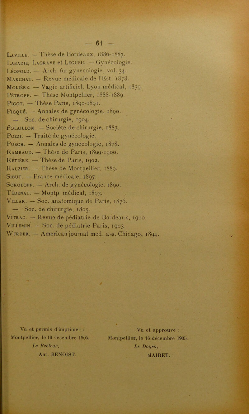 — 61 Laville. — Thèse de Bordeaux, 1886-1887. Labadie, I.agrave et Legueu. — Gynécologie. Léopold. — Arch. für gynécologie, vol. 34. Marchât. — Revue médicale de l’Est, 1878. Molière. — Vagin artificiel. Lyon médical, 1879. PÉTROFF. — Thèse Montpellier, 1888-1889. Picot. — Thèse Paris, 1890-1891. PiCQUÉ. — Annales de gynécologie, 1890. — Soc. de chirurgie, 1904. PoLAiLLON. — Société de chirurgie, 1887. Pozzi. — Traité de gynécologie. PuECH. — Annales de gynécologie, 1878. Rambaud, — Thèse de Paris, 1899-1900. Rétière. — Thèse de Paris, 1902. Rauzier. — Thèse de Montpellier, 1889. SiBUT. — France médicale, 1897. SoKOLOFF. — Arch. de gynécologie. 1890. Tédenat. — Montp médical, 1893. ViLLAR. — Soc. anatomique de Paris, 1876. — Soc. de chirurgie, 1805. ViFRAC. — Revue de pédiatrie de Bordeaux, 1900. ViLLEMiN. — Soc. de pédiatrie Paris, 1903. Werder. — American journal med. ass. Chicago, 1894. Vu et permis d’imprimer : Montpellier, le 16 'lécembre 1905. Le Recleur, Vu et approuve : Montpellier, le 16 décembre 1905. Le Doyen, à. Ant. BENOIST. MAIRET. •