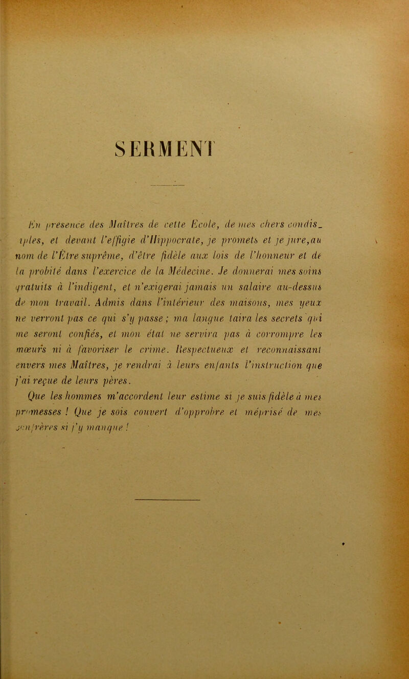 SERMENI E’?/ I>resence des lllaîtres de cette Ecole, de mes chers condis_ i/iles, et devant l’effigie d’Hippocrate, je promets et ]e jure,au nom de l’Etre suprême, d’être fidèle aux lois de l’honneur et de la probité dans l’exercice de la médecine. Je donnerai mes soins Lfratnits à l’indigent, et n’exigerai jamais un salaire au-dessus de mon travail. Admis dans l’intérieur des maisons, mes yeux ne verront pas ce qui s’y passe; ma langue taira les secrets'qui me seront confiés, et mon état ne servira pas à corrompre les moeurs ni à favoriser le crime. Itespectueux et reconnaissant envers mes Maîtres, je rendrai à leurs enfants l’instruction que j’ai reçue de leurs pères. Que les hommes m’accordent leur estime si je suis fidèle à mei promesses ! Que je sois couvert d’opprobre et mé}>risé de me.s jeu.'rêves .s*7 f y manque !