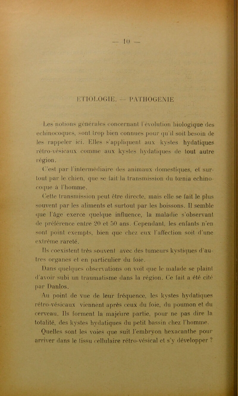 ETIOLOGIE. — PATIIOGENIÉ Les notions générales concernant révolution biologique fies echinoeoques, sont trop bien connues pour qu'il soit besoin de les rappeler ici. Elles s’appliquent aux kystes hydatiques rétro-vésicaux comme aux kystes hydatiques de tout autre légion. C’est par l’intermédiaire des animaux domestiques, et sur- tout par le chien, que se fait la transmission du tœnia echino- coque à l’homme. Cette transmission peut être directe, mais elle se fait le plus souvent par les aliments et surtout par les boissons. Il semble (jue l’âge exerce quelque influence, la maladie s’observant de préférence entre 20 et 50 ans. Cependant, les enfants n’en sont point exempts, bien que chez eux l’affection soit d’une extrême rareté. Ils coexistent très souvent avec des tumeurs kystiques d'au- tres organes et en particulier du foie. Dans quelques observations on voit que le malade se plaint d’avoir subi un traumatisme dans la région. Ce fait a été cité par Danlos. Au point de vue de leur fréquence, les kystes hydatiques rétro-vésicaux viennent après ceux du foie, du poumon et du cerveau. Ils forment la majeure partie, pour ne pas dire la totalité, des kystes hydatiques du petit bassin chez l’homme. Quelles sont les voies que suit l’embryon hexacanthe pour arriver dans le tissu cellulaire rétro-vésical et s’y développer ?