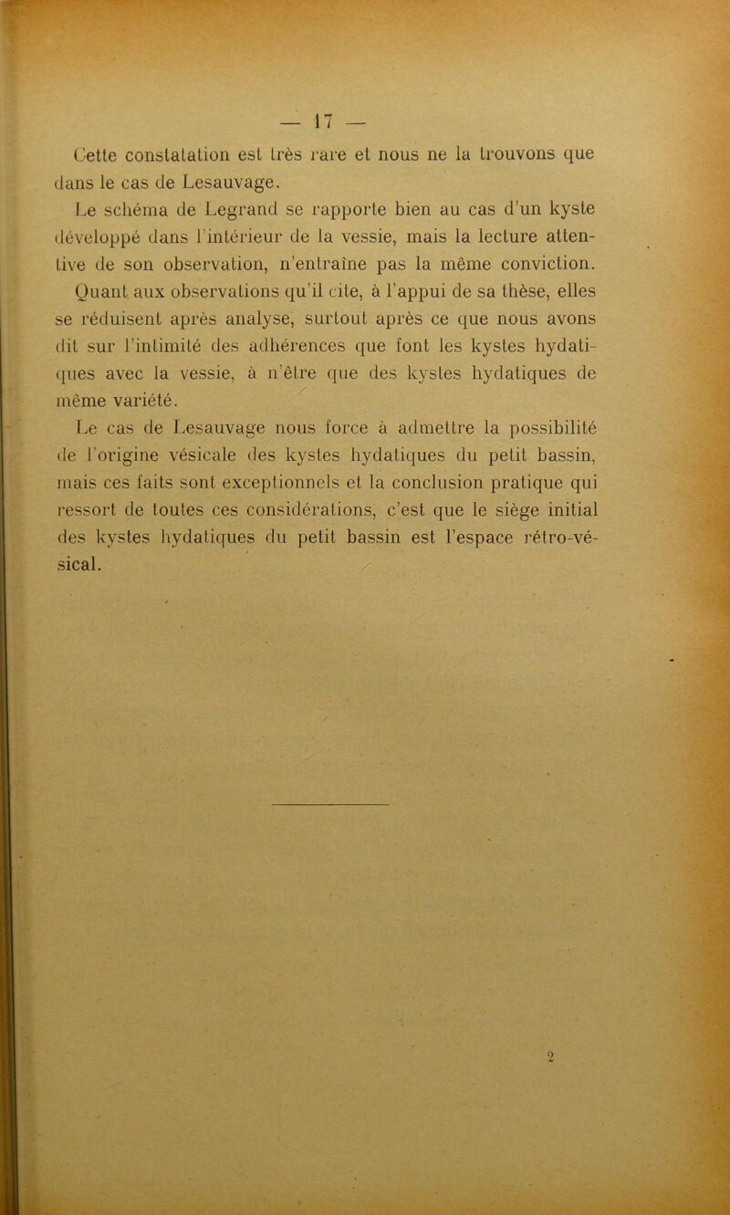 Gette constatation est très rare et nous ne la trouvons que dans le cas de Lesauvage. Le schéma de Legrand se rapporte bien au cas d’un kyste développé dans l'intérieur de la vessie, mais la lecture atten- tive de son observation, n’entraîne pas la même conviction. Quant aux observations qu’il cite, à l’appui de sa thèse, elles se réduisent après analyse, surtout après ce que nous avons dit sur l’intimité des adhérences que font les kystes hydati- ques avec la vessie, à n’être que des kystes hydatiques de même variété. Le cas de Lesauvage nous force à admettre la possibilité de l’origine vésicale des kystes hydatiques du petit bassin, mais ces faits sont exceptionnels et la conclusion pratique qui ressort de toutes ces considérations, c’est que le siège initial des kystes hydatiques du petit bassin est l’espace rétro-vé- sical. 2