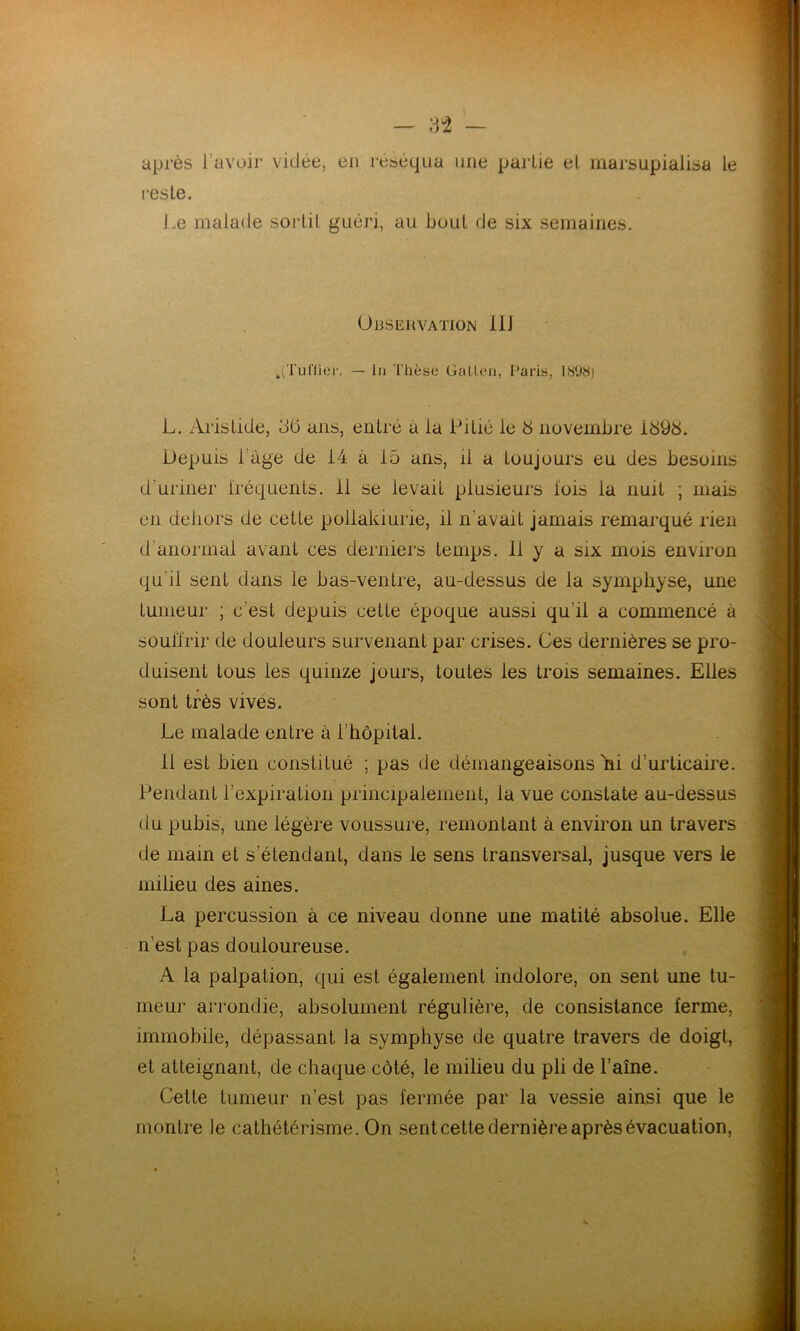 après l’avoir vidée, en réséqua une partie et marsupialisa le reste. Le malade sortit guéri, au bout de six semaines. Observation il! .(Tuilier. — lu Thèse Galien, Paris, I.S'JH) L. Aristide, 36 ans, entré a la Pitié le 3 novembre i898. Depuis 1 âge de 14 à 15 ans, il a toujours eu des besoins d'uriner iréquents. 11 se levaiL plusieurs lois la nuit ; niais en dehors de cette pollakiurie, il n'avait jamais remarqué rien d anormal avant ces derniers temps. 11 y a six mois environ qu'il sent dans le bas-ventre, au-dessus de la symphyse, une tumeur ; c’est depuis cette époque aussi qu'il a commencé à souffrir de douleurs survenant par crises. Ces dernières se pro- duisent tous les quinze jours, toutes les trois semaines. Elles sont très vives. Le malade entre à l’hôpital. 11 esL bien constitué ; pas de démangeaisons hi d’urticaire. Pendant l’expiration principalement, la vue constate au-dessus du pubis, une légère voussure, remontant à environ un travers de main et s’étendant, dans le sens transversal, jusque vers le milieu des aines. La percussion à ce niveau donne une matité absolue. Elle n'est pas douloureuse. A la palpation, qui est également indolore, on sent une tu- meur arrondie, absolument régulière, de consistance ferme, immobile, dépassant la symphyse de quatre travers de doigt, et atteignant, de chaque côté, le milieu du pli de l’aîne. Cette tumeur n’est pas fermée par la vessie ainsi que le montre le cathétérisme. On sent cette dernière après évacuation, t