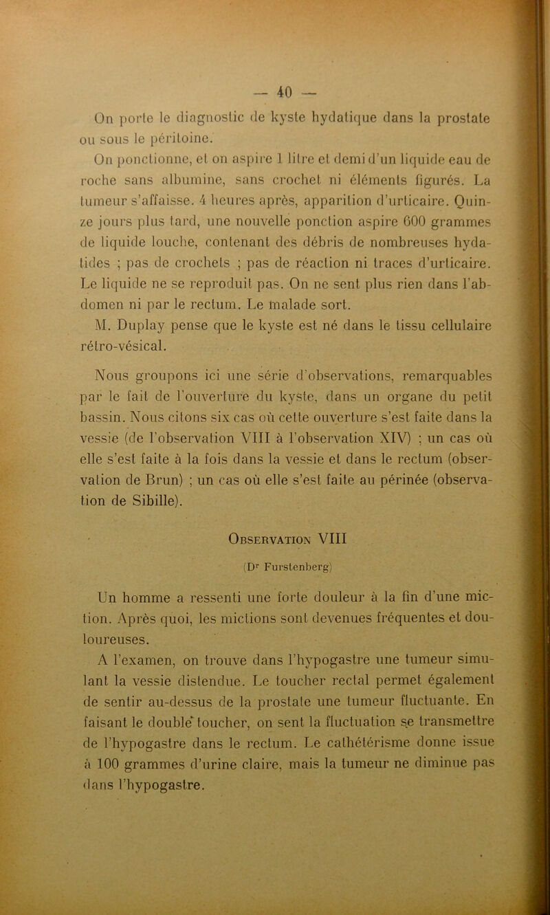 On porte le diagnostic de kyste hydatique dans la prostate ou sous le péritoine. On ponctionne, et on aspire 1 litre et demi d’un liquide eau de roche sans albumine, sans crochet ni éléments figurés. La tumeur s’affaisse. 4 heures après, apparition d’urticaire. Quin- ze jours plus tard, une nouvelle ponction aspire 000 grammes de liquide louche, contenant des débris de nombreuses hyda- tides ; pas de crochets ; pas de réaction ni traces d’urticaire. Le liquide ne se reproduit pas. On ne sent plus rien dans l’ab- domen ni par le rectum. Le malade sort. M. Duplay pense que le kyste est né dans le tissu cellulaire rétro-vésical. Nous groupons ici une série d’observations, remarquables par le fait de l’ouverture du kyste, dans un organe du petit bassin. Nous citons six cas où cette ouverture s’est faite dans la vessie (de l’observation VIII à l’observation XIV) ; un cas où elle s’est faite à la fois dans la vessie et dans le rectum (obser- vation de Brun) ; un cas où elle s’est faite au périnée (observa- tion de Sibille). Observation VIII (Dr Furstenberg) Un homme a ressenti une forte douleur à la fin d’une mic- tion. Après quoi, les mictions sont devenues fréquentes et dou- loureuses. A l’examen, on trouve dans l’hypogastre une tumeur simu- lant la vessie distendue. Le toucher rectal permet également de sentir au-dessus de la prostate une tumeur fluctuante. En faisant le doubleUoucher, on sent la fluctuation se transmettre de l’hypogastre dans le rectum. Le cathétérisme donne issue à 100 grammes d’urine claire, mais la tumeur ne diminue pas dans l’hypogastre. .