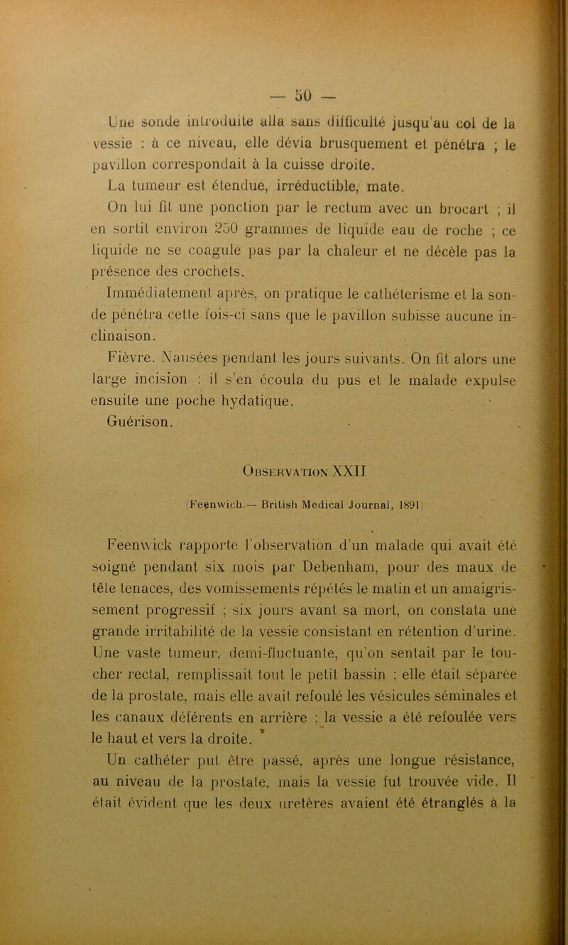 Une sonde introduite alla sans difficulté jusqu’au col de la vessie : à ce niveau, elle dévia brusquement et pénétra ; le pavillon correspondait à la cuisse droite. La tumeur est étendue, irréductible, mate. On lui fit une ponction par le rectum avec un brocart ; il en sortit environ 250 grammes de liquide eau de roche ; ce liquide ne se coagule pas par la chaleur et ne décèle pas la présence des crochets. Immédiatement après, on pratique le cathétérisme et la son- de pénétra cette fois-ci sans que le pavillon subisse aucune in- clinaison. Fièvre. Nausées pendant les jours suivants. On fit alors une large incision : il s’en écoula du pus et le malade expulse ensuite une poche hydatique. Guérison. Observation XXII (Feenwich.— British Medical Journal, 1891 « Feenwick rapporte l’observation d’un malade qui avait été soigné pendant six mois par Debenham, pour des maux de tête tenaces, des vomissements répétés le matin et un amaigris- sement progressif ; six jours avant sa mort, on constata une grande irritabilité de la vessie consistant en rétention d’urine. Une vaste tumeur, demi-fluctuante, qu’on sentait par le tou- cher rectal, remplissait tout le petit bassin ; elle était séparée de la prostate, mais elle avait refoulé les vésicules séminales et les canaux déférents en arrière ; la vessie a été refoulée vers le haut et vers la droite. Un cathéter put être passé, après une longue résistance, au niveau de la prostate, mais la vessie fut trouvée vide. Il était évident que les deux uretères avaient été étranglés à la