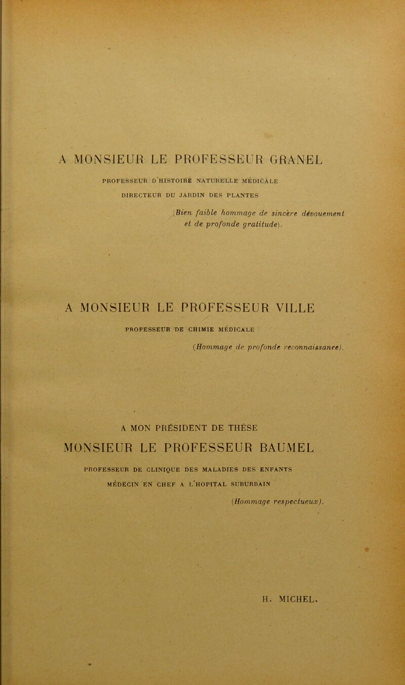 A MONSIEUR LE PROFESSEUR GRANEL PROFESSEUR D HISTOIRE NATURELLE MÉDICALE DIRECTEUR DU JARDIN DES PLANTES Bien faible hommage de sincère dévouement et de profonde gratitude). A MONSIEUR LE PROFESSEUR VILLE PROFESSEUR DE CHIMIE MÉDICALE (Hommage de profonde reconnaissance). A MON PRÉSIDENT DE THÈSE MONSIEUR LE PROFESSEUR BAUMEL PROFESSEUR DE CLINIQUE DES MALADIES DES ENFANTS MÉDECIN EN CHEF A I.'HOPITAL SUBURBAIN (Hommage respectueux).