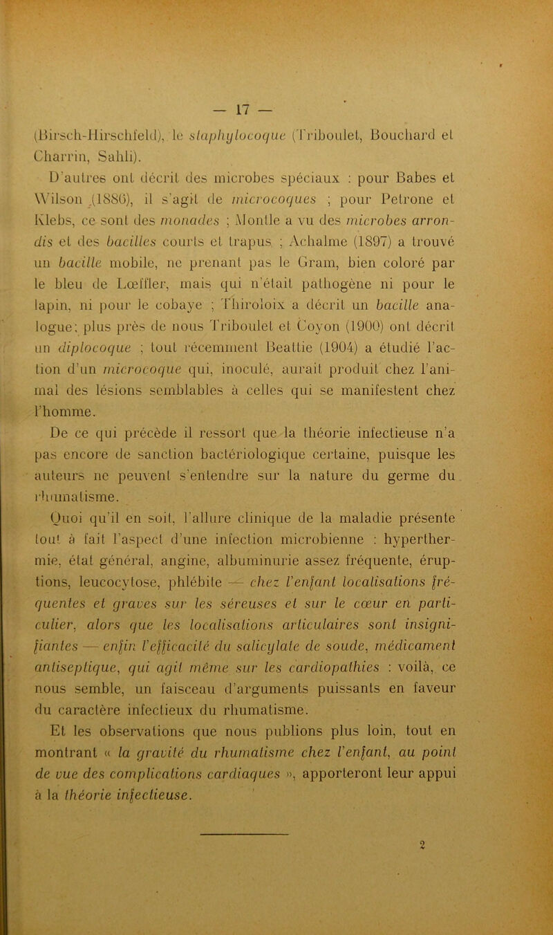 (Birsch-Iiirschfeld), le staphylocoque (Triboulet, Bouchard el Charria, Sahli). D’autres ont décrit des microbes spéciaux : pour Babes et Wilson .(1880), il s'agit de microcoques ; pour Petrone et Klebs, ce sont des monades ; Mohtle a vu des microbes arron- dis et des bacilles courts et trapus. ; Achalme (1897) a trouvé un bacille mobile, ne prenant pas le Gram, bien coloré par le bleu de Lœffler, mais qui n’était pathogène ni pour le lapin, ni pour le cobaye ; Thiroloix a décrit un bacille ana- logue; plus près de nous Triboulet et Coyon (1900) ont décrit un diplocoque ; tout récemment Beattie (1904) a étudié l’ac- tion d’un microcoque qui, inoculé, aurait produit chez l’ani- mai des lésions semblables à celles qui se manifestent chez l’homme. De ce qui précède il ressort que la théorie infectieuse n’a pas encore de sanction bactériologique certaine, puisque les auteurs ne peuvent s’entendre sur la nature du germe du rhumatisme. Quoi qu’il en soit, l'allure clinique de la maladie présente tout à fait l’aspect d’une infection microbienne : hyperther- mie, état général, angine, albuminurie assez fréquente, érup- tions, leucocytose, phlébite — chez Veillant localisations fré- quentes et graves sur les séreuses et sur le cœur en parti- culier, cdors que les localisations articulaires sont insigni- fiantes — enfin l'efficacité du scdicylate cle soude, médicament antiseptique, qui agit meme sur les cardiopathies : voilà, ce nous semble, un faisceau d’arguments puissants en faveur du caractère infectieux du rhumatisme. Et les observations que nous publions plus loin, tout en montrant « la gravité du rhumatisme chez l'enfant, au point de vue des complications cardiaques », apporteront leur appui à la théorie infectieuse. 2