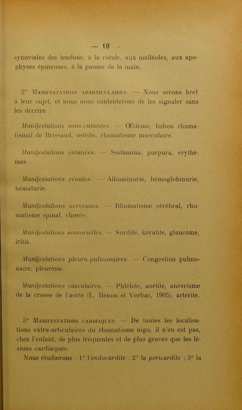 synoviales des tendons, à la rotule, aux malléoles, aux apo- physes épineuses, à la paume de la main. 2° Manifestations abarticueaires. — Nous serons bref à leur sujet, et nous nous contenterons de les signaler sans les décrire : Manifestations sous-cutanées. — Œdème, bubon rhuma- tismal de Brissaud, ostéite, rhumatisme musculaire. Manifestations cutanées. — Sudamina, purpura, érythè- mes. Manifestations rénales. — Albuminurie, hémoglobinurie, hématurie. Manifestations nerveuses. — Rhumatisme cérébral, rhu- matisme spinal, chorée. Ék Manifestations sensorielles. — Surdité, kératite, glaucome, iritis. Manifestations pleuro-pulrnonaires. — Congestion pulmo- naire, pleurésie. Manifestations vasculaires. — Phlébite, aortite, anévrisme de la crosse de l’aorte (L. Rénon et Verliac, 1905), artérile. 3° Manifestations cardiaques. — De toutes les localisa- tions extra-articulaires du rhumatisme aigu, il n’en est pas, chez l’enfant, de plus fréquentes et de plus graves que les lé- sions cardiaques. Nous étudierons : 1° l'endocardite ; 2° la péricardite ; 3° la