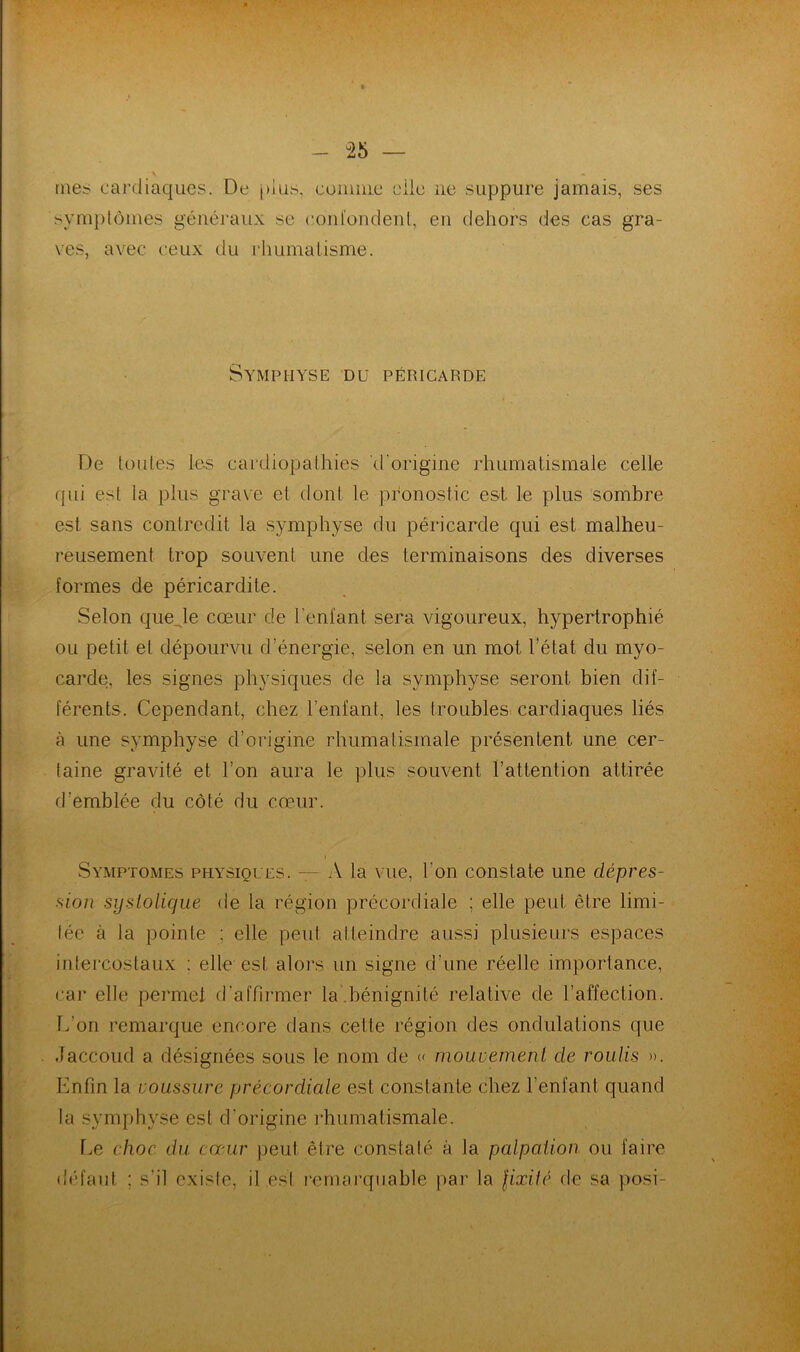 mes cardiaques. De plus, comme elle ne suppure jamais, ses symptômes généraux su confondent, en dehors des cas gra- ves, avec ceux du rhumatisme. Symphyse du péricarde De toutes les cardiopathies 'd'origine rhumatismale celle qui est la plus grave et dont le pronostic est le plus sombre est sans contredit la symphyse du péricarde qui est malheu- reusement trop souvent une des terminaisons des diverses formes de péricardite. Selon que le cœur de Tentant sera vigoureux, hypertrophié ou petit et dépourvu d'énergie, selon en un mot l’état du myo- carde, les signes physiques de la symphyse seront bien dif- férents. Cependant, chez l’enfant, les troubles cardiaques liés à une symphyse d’origine rhumatismale présentent une cer- taine gravité et Ton aura le plus souvent l’attention attirée d’emblée du côté du cœur. i Symptômes physiques. — A la vue, Ton constate une dépres- sion systolique de la région précordiale ; elle peut être limi- tée à la pointe ; elle peut atteindre aussi plusieurs espaces intercostaux : elle est alors un signe d’une réelle importance, car elle permet d’affirmer la.bénignité relative de l’affection. L’on remarque encore dans cette région des ondulations que .laccoud a désignées sous le nom de « mouvement de roulis ». Enfin la voussure précordiale est constante chez l’enfant quand la symphyse est d’origine rhumatismale. Le choc du cœur peut être constaté à la palpation ou faire défaut ; s’il existe, il est remarquable par la fixité de sa posi-