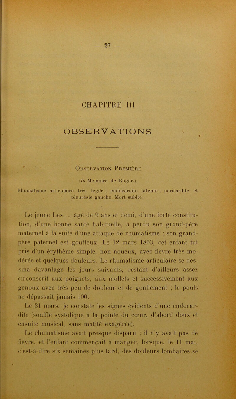 CHAPITRE III OBSERVATIONS Observation Première In Mémoire de Roger.) Rhumatisme articulaire très léger ; endocardite latente ; péricardite et pleurésie gauche. Mort subite. % Le jeune Les..., âgé de 9 ans et demi, d'une forte constitu- tion, d’une bonne santé habituelle, a perdu son grand-père maternel à la suite d’une attaque de rhumatisme ; son grand- père paternel est goutteux. Le 12 mars 1863, cet enfant fut pris d’un érythème simple, non noueux, avec fièvre très mo- dérée et quelques douleurs. Le rhumatisme articulaire se des- sina davanlage les jours suivants, restant, d’ailleurs assez circonscrit aux poignets, aux mollets et successivement aux genoux avec très peu de douleur et de gonflemenl : le pouls ne dépassait jamais 100. Le 31 mars, je constate les signes évidents d’une endocar- dile (souffle systolique à la pointe du cœur, d’abord doux et ensuite musical, sans matité exagérée). Le rhumatisme avait presque disparu : il n’v avait pas de fièvre, et l’enfant commençait à manger, lorsque, le 11 mai. c’est-à-dire six semaines plus tard, des douleurs lombaires se