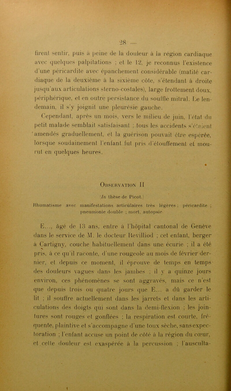 firent sentir, puis à peine de la douleur à la région cardiaque avec quelques palpitations ; et le 12, je reconnus l’existence d’une péricardite avec épanchement considérable (matité car- diaque de la deuxième à la sixième côte, s’étendant à droite jusqu’aux articulations sterno-costales), large frottement doux, périphérique, el en outre persistance du soufflé mitral. Le len- demain, il s’y joignit une pleurésie gauche. Cependant, après un mois, vers le milieu de juin, l’état du petit malade semblait satisfaisant : tous les accidents s’étaient amendés graduellement, el la guérison pouvait être espérée, lorsque soudainement l’enfant fut pris d’étouffement et mou- rut en quelques heures. Observation II (In thèse de Picot.) Rhumatisme avec manifestations articulaires très légères : péricardite ; pneumonie double ; mort, autopsie. E..., âgé de 13 ans, entre à l'hôpital cantonal de Genève dans le service de M. le docteur Revilliod ; cet enfant, berger à Cartigny, couche habituellement dans une. écurie ; il a été pris, à ce qu’il raconte, d'une rougeole au mois de février der- nier, et depuis ce moment, il éprouve de temps en temps des douleurs vagues dans les jambes ; il y a quinze jours environ, ces phénomènes se sont aggravés, mais ce n’est que depuis trois ou quatre jours que E... a dû garder le lit ; il souffre actuellement dans les jarrets et dans les arti- culations des doigts qui sont dans la demi-flexion : les join- tures sont rouges et gonflées : la respiration est courte, fré- quente, plaintive et s’accompagne d’une toux sèche, sanséxpec- toration ; l'enfant accuse un point de côté à la région du cœur, et.celle douleur est exaspérée à la percussion ; l'ausculta- i