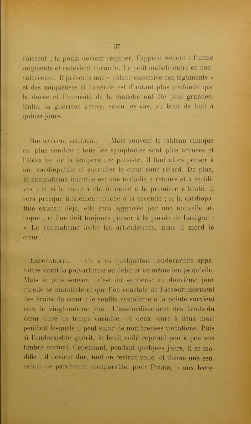 N - 37 - raissent ; le pouls devient régulier, l’appétit revient ; l’urine augmente el redevient normale. Le petit malade entre en con- valescence. Il présente une « pâleur excessive des téguments » et des muqueuses et l’anémie esl d’autant plus profonde que la durée el l'intensité de la maladie ont été plus grandes. Enfin, la guérison arrive, selon les cas, au bout de huit à quinze jours. Rhumatisme viscéral. —- Mais souvent le tableau clinique esl plus sombre ; tods les symptômes sont plus accusés et l'élévation de la température persiste. 11 faut alors penser à une cardiopathie e! ausculter le cœur sans retard. De plus, le rhumatisme infantile est une maladie à retours et à récidi- ves ; et si le cœur a élé indemne à la première atteinte, il sera presque fatalement touché à la seconde ; si la cardiopa- thie existait déjà, elle sera aggravée par une nouvelle at- taque ; et l’on doit toujours penser à la parole de Lasègue : « Le rhumatisme lèche les articulations, mais! il mord le cœur. » Endocardite. — On a vu quelquefois l’endocardite appa- raître avant la polyarthrite ou débuter en même temps quelle. Mais le plus souvent, c’est du septième au douzième jour qu elle se manifeste et que l'on constate de l'assourdissement des bruits du cœur ; le souffle systolique à la pointe survient vers le vingt-unième jour. L’assourdissement des bruits du cœur dure un temps variable, de deux jours à deux mois pendant lesquels il peut subir de nombreuses variations. Puis si l’endocardite guérit, le bruit voilé reprend peu à peu son timbre normal. Cependant, pendant quelques jours, il se mo- difie : il devient dur, tout en restant voilé, et donne une sen- sation de parchemin comparable, pour Pofain. « aux batte-