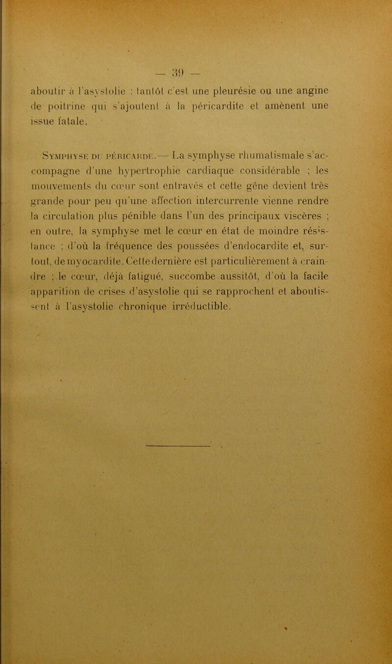 aboutir à l’asyslolie ; tantôt c'est une pleurésie ou une angine de poitrine qui s’ajoutent à la péricardite et amènent une issue fatale. Symphyse dp péricarde.— La sjnmphyse rhumatismale s’ac- compagne d’une hypertrophie cardiaque considérable ; les mouvements du cœur sont entravés et cette gêne devient très grande pour peu qu’une affection intercurrente vienne rendre la circulation plus pénible dans l’un des principaux viscères ; en outre, la symphyse met le cœur en état de moindre résis- tance ; d’où la fréquence des poussées d’endocardite et, sur- tout. de myocardite. Cette dernière est particulièrement à crain- dre ; le cœur, déjà fatigué, succombe aussitôt, d’où la facile apparition de crises d’asystolie qui se rapprochent et aboutis- sent à l’asystolie chronique irréductible.