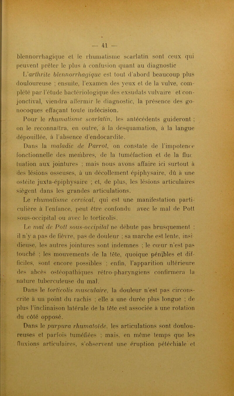 blennorrhagique et le rhumatisme searlatin sont ceux qui peuvent prêter le plus à confusion quant au diagnostic L'arthrite blennorrhagique est tout d’abord beaucoup plus douloureuse ; ensuite, l’examen des yeux et de la vulve, com- plété par l’étude bactériologique des exsudais vulvaire et con- jonctival, viendra affermir le diagnostic, la présence des go- nocoques effaçant toule indécision. Pour le rhumatisme searlatin, les antécédents guideront ; on le reconnaîtra, en outre, à la desquamation, à la langue dépouillée, à l'absence d’endocardite. Dans la maladie de Parrot, on constate de l’impotence fonctionnelle des membres, de la tuméfaction et de la fluc tuation aux jointures ; mais nous avons affaire ici surtout à des lésions osseuses, à un décollement épiphysaire, dû à une ostéite juxta-épiphysaire ; et, de plus, les lésions articulaires siègent dans les grandes articulations. Le rhumatisme cervical, qui est une manifestation parti- culière à l’enfance, peut être confondu avec le mal de Pott sous-occipital ou avec le torticolis. Le mal de Poil sous-occipital ne débute pas brusquement : il n’y a pas de fièvre, pas de douleur ; sa marche est lente, insi dieuse, les autres jointures sont indemnes ; le cœur n’est pas touché ; les mouvements de la tête, quoique pénibles et dif- ficiles. sont encore possibles : enfin, l’apparition ultérieure des abcès ostéopathiques rétro-pharyngiens confirmera la nature tuberculeuse du mal. Dans le torticolis musculaire, la douleur n’est pas circons- crite à un point du rachis ; elle a une durée plus longue ; de plus l’inclinaison latérale de la tête est associée à une rotation du côté opposé. Dans le purpura rhumatoïde, les articulations sont doulou- reuses et parfois tuméfiées ; mais, en même temps que les fluxions articulaires, s’observent, une éruption pétéchiale et