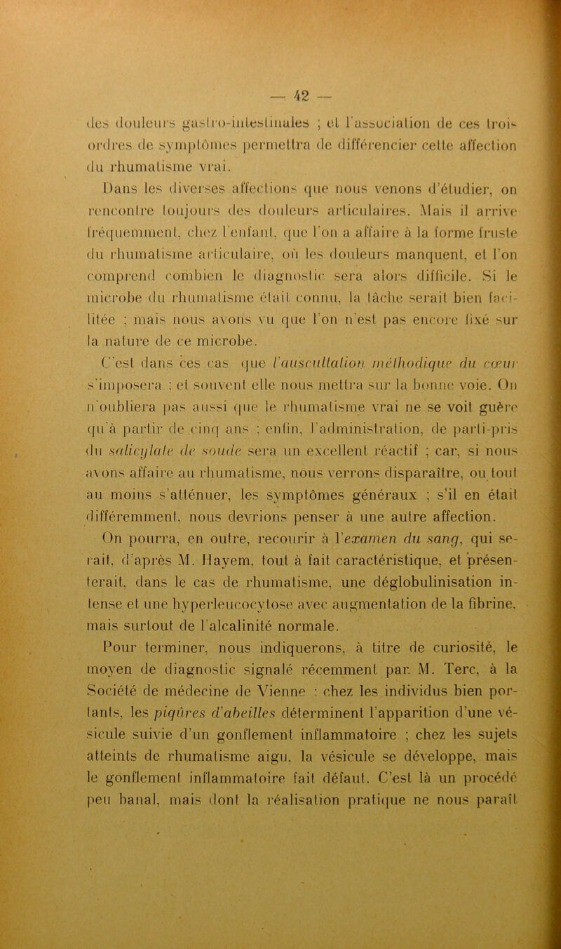 <lus douleurs gastro-intestinales ; cl l'association de ces trod ordres de symptômes permettra de différencier cette affection du rhumatisme vrai. Dans les diverses affections que nous venons d’étudier, on rencontre toujours des douleurs articulaires. Mais il arrive fréquemment, chez reniant, que l'on a affaire à la forme fruste du rhumatisme articulaire, où les douleurs manquent, et l’on comprend combien le diagnostic sera alors difficile. Si le microbe du rhumatisme était connu, la lâche serait bien faci- litée ; mais nous avons vu que t on n’est pas encore fixé sur la nature de ce microbe. (est dans ces cas que l'auscultation méthodique du cœur s'imposera ; et souvent elle nous mettra sur la bonne voie. On n'oubliera pas aussi que le rhumatisme vrai ne se voit guère qu'à partir de cinq ans : enfin, l’administration, fie parti-pris du mlicijlale de soude sera un excellent réactif ; car, si nous avons affaire au rhumatisme, nous verrons disparaître, ou tout au moins s’atténuer, les symptômes généraux ; s’il en était différemment, nous devrions penser à une autre affection. On pourra, en outre, recourir à Yexamen du sang, qui se- rait, d’après M. Ilayem, tout à fait caractéristique, et présen- terait, dans le cas de rhumatisme, une déglobulinisation in- tense et une hyperleucocytose avec augmentation de la fibrine, mais surtout de l'alcalinité normale. Pour terminer, nous indiquerons, à titre de curiosité, le moyen de diagnostic signalé récemment par. M. Terc, à la Société de médecine de Vienne : chez les individus bien por- tants, les piqûres d'abeilles déterminent l’apparition d’une vé- sicule suivie d’un gonflement inflammatoire ; chez les sujets atteints de rhumatisme aigu, la vésicule se développe, mais le gonflement inflammatoire fait défaut. C’est là un procédé peu banal, mais dont la réalisation pratique ne nous paraît