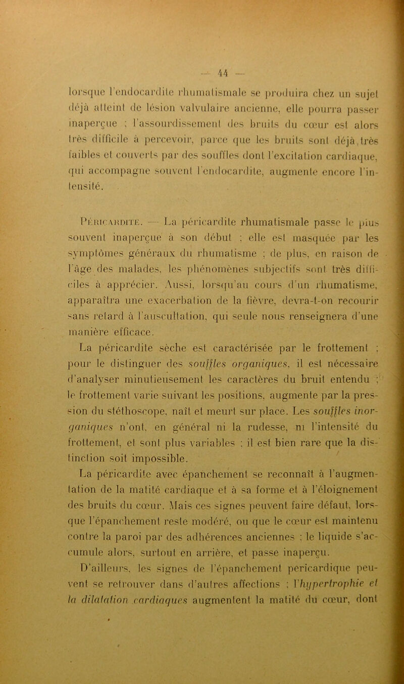 lorsque l'endocardite rhumatismale se produira chez un sujei déjà atteint de lésion valvulaire ancienne, elle pourra passer inaperçue ; l'assourdissement des bruits du cœur est alors très difficile à percevoir, parce que les bruits sont déjà,très faibles et couverts par des souffles dont l’excitation cardiaque, qui accompagne souvent l'endocardite, augmente encore Tin- te nsi té. Péricardite. — La péricardite rhumatismale passe le pius souvent inaperçue à son début ; elle est masquée par les symptômes généraux du rhumatisme ; de plus, en raison de l'âge des malades, les phénomènes subjectifs sont très diffi- ciles à apprécier. Aussi, lorsqu’au cours d’un rhumatisme, apparaîtra une exacerbation de la fièvre, devra-t-on recourir sans retard à l’auscultation, qui seule nous renseignera d’une manière efficace. La péricardite sèche est caractérisée par le frottement : pour le distinguer des souffles organiques, il est nécessaire d’analyser minutieusement les caractères du bruit entendu ; te frottement varie suivant les positions, augmente par la pres- sion du stéthoscope, naît et meurt sur place. Les souffles inor- ganiques n’ont, en général ni la rudesse, ni l’intensité du frottement, el son! plus variables : il est bien rare que la dis- tinction soit impossible. La péricardite avec épanchement se reconnaît à Taugmen- lafion de la matité cardiaque et à sa forme et à l’éloignement des bruits du cœur. Mais ces signes peuvent faire défaut, lors- que l’épanchement reste modéré, ou que le cœur est maintenu contre la paroi par des adhérences anciennes : le liquide s’ac- cumule alors, surtout en arrière, et passe inaperçu. D’ailleurs, les signes de l’épanchement péricardique peu- vent se retrouver dans d’autres affections : Y hypertrophie el la dilatation cardiaques augmentent la matité du cœur, dont