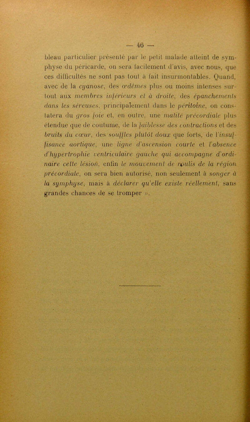 — 40 — bleau particulier présenté par le petit malade atteint de sym- physe du péricarde, un sera facilement d’avis, avec nous, que ces difficultés ne sont pas tout à fait insurmontables. Quand, avec de la cyanose, des œdèmes plus ou moins intenses sur- tout aux membres inférieurs et à droite, des épanchements dans les séreuses, principalement dans le péritoine, on cons- tatera du gros foie et, en outre, une matité précordiale plus étendue que de coutume, de la jaiblesse des contractions et des bruits du cœur, des souffles plutôt doux que forts, de Yinsuf- fisance aortique, une ligne d'ascension courte et l'absence d'hypertrophie ventriculaire gauche qui accompagne d'ordi- naire cette lésion, enfin le mouvement de roulis de la région précordiale, on sera bien autorisé, non seulement à songer à la symphyse, mais à déclarer qu'elle existe réellement, sans grandes chances de se tromper ».