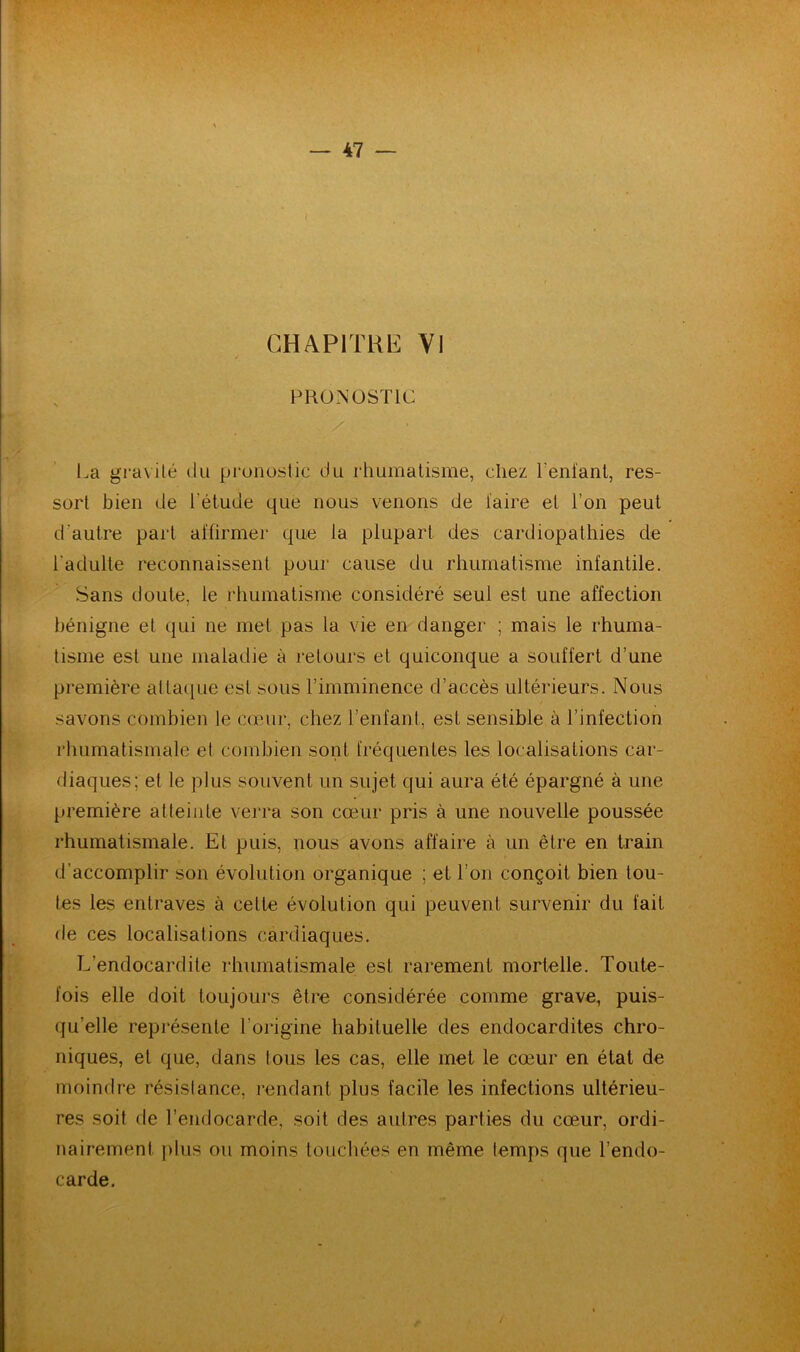 CHAPITRE VI PRONOSTIC /; / La gravite du pronostic du rhumatisme, chez Tentant, res- sort bien de l’étude que nous venons de taire et Ton peut d’autre part affirmer que la plupart des cardiopathies de l’adulte reconnaissent pour cause du rhumatisme infantile. Sans doute, le rhumatisme considéré seul est une affection bénigne el qui ne met pas la vie en danger ; mais le rhuma- tisme est une maladie à retours et quiconque a souffert d’une première attaque est sous l’imminence d’accès ultérieurs. Nous savons combien le cœur, chez l’enfant, est sensible à l’infection rhumatismale el combien sont fréquentes les localisations car- diaques; et le plus souvent un sujet qui aura été épargné à une première atteinte verra son cœur pris à une nouvelle poussée rhumatismale. Et puis, nous avons affaire à un être en train d’accomplir son évolution organique ; et Ton conçoit bien tou- tes les entraves à cette évolution qui peuvent survenir du fait de ces localisations cardiaques. L’endocardite rhumatismale est rarement mortelle. Toute- fois elle doit toujours être considérée comme grave, puis- qu’elle représente l’origine habituelle des endocardites chro- niques, et que, dans tous les cas, elle met le cœur en état de moindre résistance, rendant plus facile les infections ultérieu- res soit de l’endocarde, soit des autres parties du cœur, ordi- nairement plus ou moins touchées en même temps que l’endo- carde. /