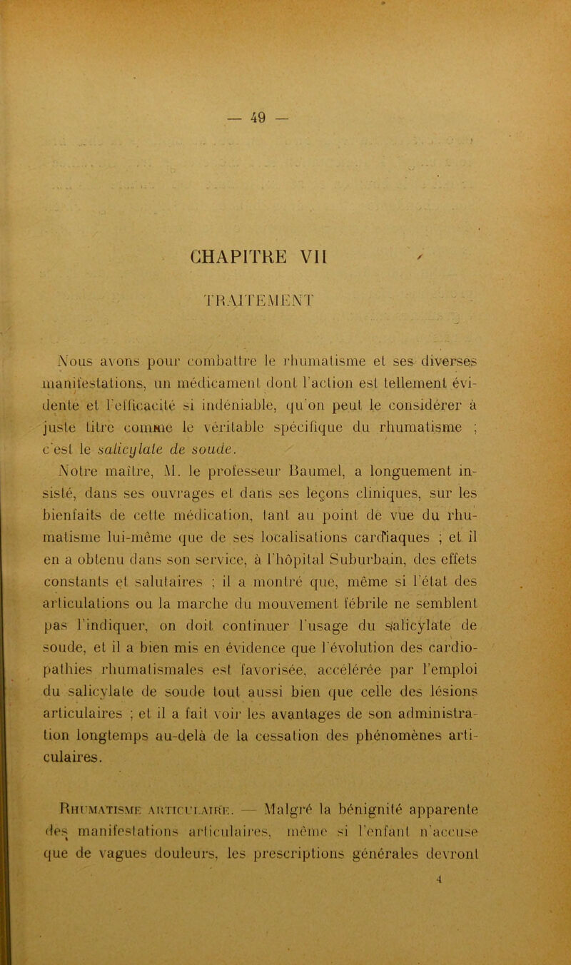 CHAPITRE VII TRAITEMENT Nous avons pour combattre le rhumatisme et ses diverses manifestations, un médicament dont l'action est tellement évi- / dente et l'efficacité si indéniable, qu'on peut le considérer à juste titre comme le véritable spécifique du rhumatisme ; / c'est le saticylale de soude. Notre maître, AI. le professeur Baumel, a longuement in- sisté, dans ses ouvrages et dans ses leçons cliniques, sur les *- • - « bienfaits de cette médication, tant au point de vue du rhu- matisme lui-même que de ses localisations cardiaques ; et il en a obtenu dans son service, à l’hôpital Suburbain, des effets constants et salutaires ; il a montré que, même si l’état des articulations ou la marche du mouvement fébrile ne semblent pas l’indiquer, on doit continuer l'usage du sjalicylate de \ soude, et il a bien mis en évidence que l’évolution des cardio- pathies rhumatismales est favorisée, accélérée par l’emploi du salicylate de soude tout aussi bien que celle des lésions articulaires ; et il a fait voir les avantages de son administra- tion longtemps au-delà de la cessation des phénomènes arti- culaires. Rhumatisme auticulaire. — Malgré la bénignité apparente des manifestations articulaires, même si l’enfant n’accuse « que de vagues douleurs, les prescriptions générales devront 4