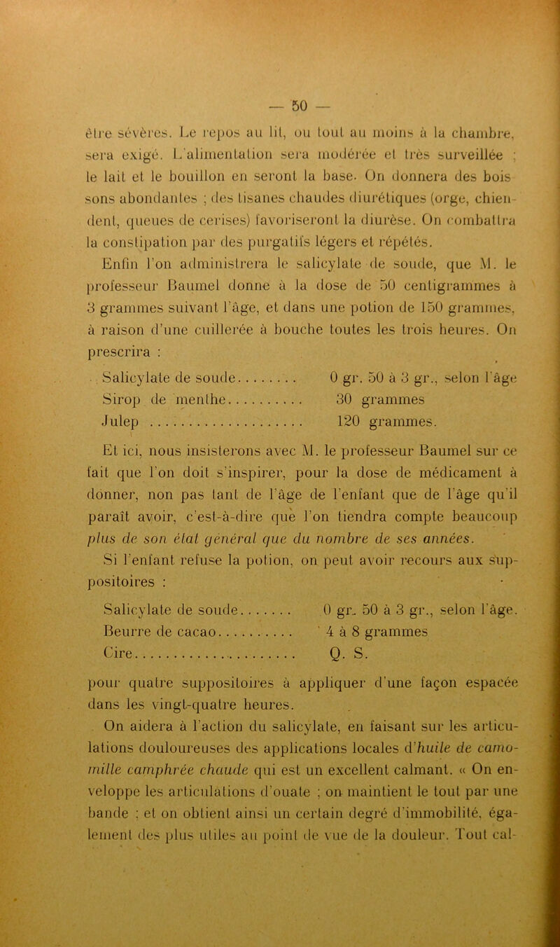 être sévères. Le repos au lit, ou loul au moins à la chambre, sera exige. L'alimentation sera modérée el très surveillée : le lait et le bouillon en seront la base. On donnera des bois sons abondantes ; des tisanes chaudes diurétiques (orge, chien dent, queues tle cerises) favoriseront la diurèse. On combattra la constipation par des purgatifs légers et répétés. Enfin l’on administrera le salicylale de soude, que M. le professeur Baumel donne à la dose de 50 centigrammes à 3 grammes suivant l’âge, et dans une potion de 150 grammes, à raison d’une cuillerée à bouche toutes les trois heures. On prescrira : Salicylale de soude 0 gr. 50 à 3 gr., selon l'âge Sirop de menthe 30 grammes Julep 120 grammes. i . El ici, nous insisterons avec M. le professeur Baumel sur ce fait que l’on doit s’inspirer, pour la dose de médicament à donner, non pas tant de l’âge de l’enfant que de l'âge qu’il paraît avoir, c’est-à-dire que l’on tiendra compte beaucoup plus cle son état général que du nombre de ses années. Si l’enfant refuse la potion, on peut avoir recours aux sup- positoires : Salicylale de soude 0 gr.. 50 à 3 gr., selon l’âge. Beurre de cacao ' 4 à 8 grammes Cire Q. S. pour quatre suppositoires à appliquer d’une façon espacée dans les vingt-quatre heures. On aidera à l’action du salicylale, en faisant sur les articu- lations douloureuses des applications locales d'huile de camo- mille camphrée chaude qui est un excellent calmant. « On en- veloppe les articulations d’ouate ; on maintient le tout par une bande ; et on obtient ainsi un certain degré d’immobilité, éga- lement des plus utiles au point de vue de la douleur. Tout cal-