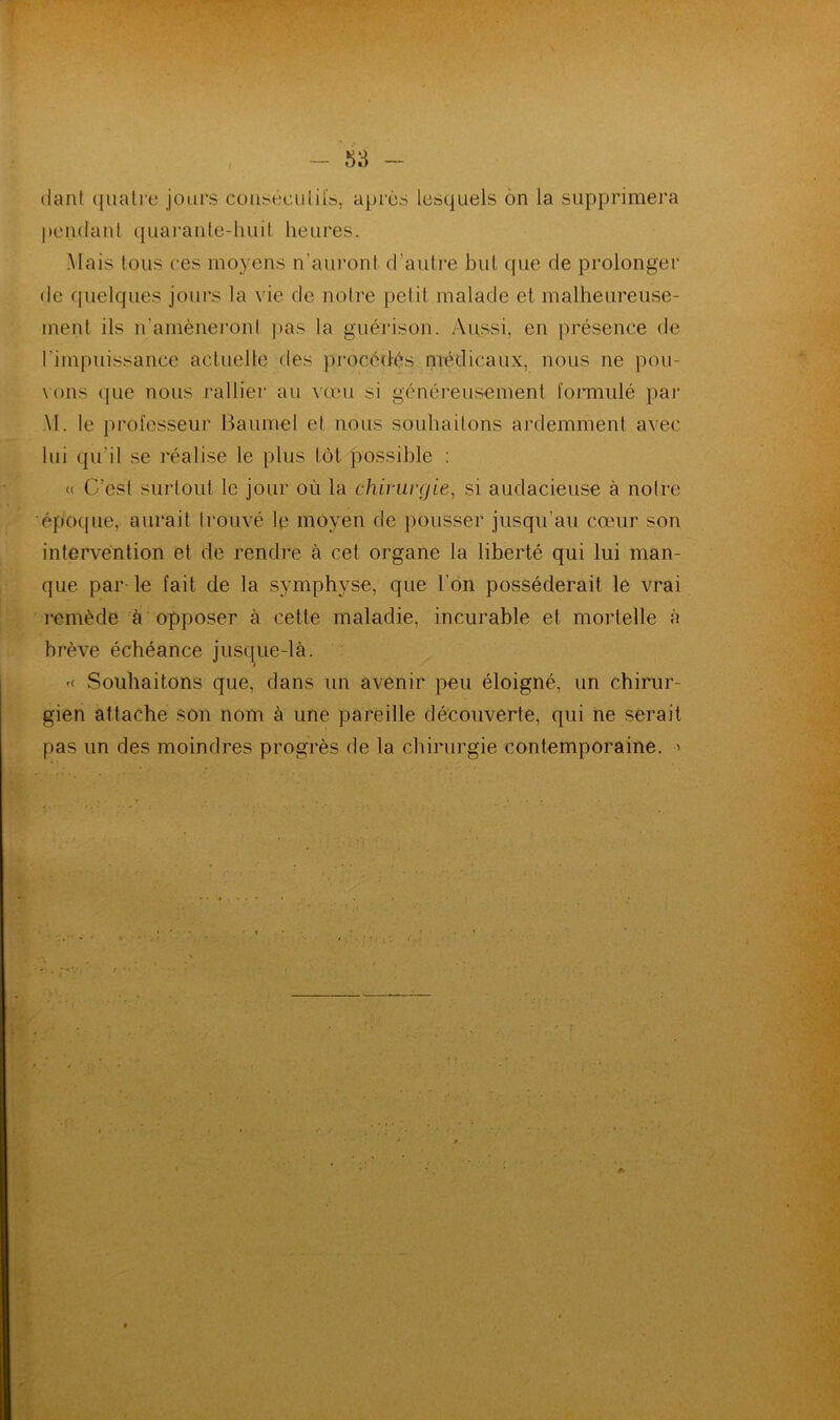 dant quatre jours consécutifs, après lesquels on la supprimera pendant quarante-huit heures. Mais tous ees moyens n'auront d’autre but que de prolonger de quelques jours la vie de notre petit malade et malheureuse- ment ils n’amèneront pas la guérison. Aussi, en présence de l'impuissance actuelle des procédés médicaux, nous ne pou- vons que nous rallier au vœu si généreusement formulé par \I. le professeur Baume! et nous souhaitons ardemment avec lui qu'il se réalise le plus tôt possible : « C’est surtout le jour où la chirurgie, si audacieuse à notre époque, aurait trouvé le moyen de pousser jusqu’au cœur son intervention et de rendre à cet organe la liberté qui lui man- que par- le fait de la symphyse, que l’on posséderait le vrai remède à opposer à cette maladie, incurable et mortelle à brève échéance jusque-là. « Souhaitons que, dans un avenir peu éloigné, un chirur- gien attache son nom à une pareille découverte, qui ne serait pas un des moindres progrès de la chirurgie contemporaine. ■>